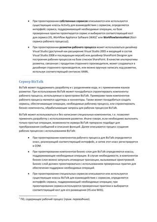    При проектировании собственных сервисов описываются или используются
             существующие классы Activity для взаимодействия с сервисом, определяется
             интерфейс сервиса, поддерживающий необходимые операции, на базе
             проверенных практик проектируется сервис и выбирается соответствующий хост
             для сервиса (IIS, Workflow Appliance Software (WAS)1 или WorkflowServiceHost (Хост
             сервиса рабочего процесса)).
            При проектировании разметки рабочего процесса может использоваться дизайнер
             Visual Studio (доступный как расширение Visual Studio 2005 и входящий в состав
             Visual Studio 2008 и последующих версий) или дизайнер SharePoint Designer для
             построения рабочих процессов на базе списков SharePoint. В качестве альтернативы
             разметка, связанная с продуктом стороннего производителя, может создаваться в
             дизайнере стороннего производителя, или можно вручную написать код разметки,
             используя соответствующий синтаксис XAML.


Сервер BizTalk
BizTalk может поддерживать разработку и с разделением кода, и с применением языков
разметки. При использовании BizTalk может понадобиться спроектировать компоненты
рабочего процесса, используемые в оркестровке BizTalk. Примерами таких компонентов
рабочего процесса являются адаптеры и коннекторы. Также может понадобиться создать
сервисы, обеспечивающие операции, необходимые рабочему процессу, или спроектировать
бизнес-компоненты, обрабатывающие запросы для рабочих процессов BizTalk.

BizTalk может использоваться и без написания специальных компонентов, т.е. позволяет
применить разработку с использованием разметки. Иначе говоря, если необходимо выполнять
только простые операции, возможности сервера BizTalk прекрасно подойдут для
преобразования сообщений и описания функций. Далее описывается процесс создания
рабочих процессов с использованием BizTalk:

            При проектировании компонентов рабочего процесса для BizTalk определяется
             класс, реализующий соответствующий интерфейс, и затем этот класс регистрируется
             в COM.

            При проектировании компонентов бизнес-слоя для BizTalk определяются классы,
             поддерживающие необходимые операции. В случае необходимости, в компонентах
             бизнес-слоя можно запускать атомарные транзакции, вызываемые оркестровкой.
             Бизнес-слой должен проектироваться с использованием проверенных практик для
             обеспечения поддержки необходимых операций.

            При проектировании специальных сервисов описываются или используются
             существующие классы BizTalk для взаимодействия с сервисом, определяется
             интерфейс сервиса, поддерживающий необходимые операции; при
             проектировании сервиса используются проверенные практики и выбирается
             соответствующий хост для его размещения (IIS или WAS).

1
    ПО, содержащее рабочий процесс (прим. переводчика).
 