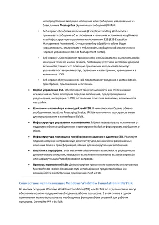 непосредственно входящее сообщение или сообщения, извлекаемые из
                  базы данных MessageBox (Хранилище сообщений) BizTalk.
              ◦   Веб-сервис обработки исключений (Exception Handling Web service)
                  принимает сообщения об исключениях из внешних источников и публикует
                  их в Инфраструктуре управления исключениями ESB (ESB Exception
                  Management Framework). Оттуда конвейер обработки сбоев будет
                  нормализовать, отслеживать и публиковать сообщение об исключении в
                  Портале управления ESB (ESB Management Portal).
              ◦   Веб-сервис UDDI позволяет приложениям и пользователям выполнять поиск
                  конечных точек по имени сервиса, поставщику услуг или категории деловой
                  активности; также с его помощью приложения и пользователи могут
                  управлять поставщиками услуг, сервисами и категориями, хранящимися в
                  хранилище UDDI.

              ◦   Веб-сервис обслуживания BizTalk предоставляет сведения о хостах BizTalk,
                  оркестровке, приложениях и состоянии.
         Портал управления ESB. Обеспечивает такие возможности как отслеживание
          исключений и сбоев, повторная передача сообщений, предупреждения и
          уведомления, интеграция с UDDI, составление отчетов и аналитика, возможности
          настройки.
         Компоненты конвейера взаимодействий ESB. К ним относятся Сервис обмена
          сообщениями Java (Java Messaging Service, JMS) и компоненты пространств имен
          для использования в конвейерах BizTalk.
         Инфраструктура управления исключениями. Может перехватывать исключения от
          подсистем обмена сообщениями и оркестровки BizTalk и формировать сообщения о
          сбоях.
         Инфраструктура поставщика преобразования адресов и адаптера ESB. Реализует
          подключаемую и настраиваемую архитектуру для динамически разрешаемых
          конечных точек и трансформаций, а также для маршрутизации сообщений.
         Обработка маршрутов. Этот механизм обеспечивает возможность упрощенного
          динамического описания, передачи и выполнения множества вызовов сервисов
          или маршрутизации/преобразования запросов.
         Примеры приложений ESB. Демонстрируют применение комплекта инструментов
          Microsoft ESB Toolkit, показывая пути использования предоставляемых им
          возможностей в собственных приложениях SOA и ESB.


Совместное использование Windows Workflow Foundation и BizTalk
Во многих ситуациях Windows Workflow Foundation (WF) или BizTalk по отдельности не могут
обеспечить полную поддержку необходимых рабочих процессов. В этом случае в одном
приложении можно использовать необходимые функции обоих решений для рабочих
процессов. Сочетайте WF и BizTalk:
 