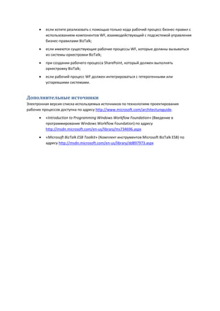    если хотите реализовать с помощью только кода рабочий процесс бизнес-правил с
          использованием компонентов WF, взаимодействующий с подсистемой управления
          бизнес-правилами BizTalk;

         если имеются существующие рабочие процессы WF, которые должны вызываться
          из системы оркестровки BizTalk;

         при создании рабочего процесса SharePoint, который должен выполнять
          оркестровку BizTalk;
         если рабочий процесс WF должен интегрироваться с гетерогенными или
          устаревшими системами.


Дополнительные источники
Электронная версия списка используемых источников по технологиям проектирования
рабочих процессов доступна по адресу http://www.microsoft.com/architectureguide.
         «Introduction to Programming Windows Workflow Foundation» (Введение в
          программирование Windows Workflow Foundation) по адресу
          http://msdn.microsoft.com/en-us/library/ms734696.aspx
         «Microsoft BizTalk ESB Toolkit» (Комплект инструментов Microsoft BizTalk ESB) по
          адресу http://msdn.microsoft.com/en-us/library/dd897973.aspx
 