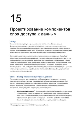 15
Проектирование компонентов
слоя доступа к данным
Обзор
Компонентами слоя доступа к данным являются компоненты, обеспечивающие
функциональность доступа к данным, размещаемым в системе, и компоненты агентов
сервисов, обеспечивающие функциональность доступа к данным, которые предоставляются
другими серверными системами через Веб-сервисы. Кроме того, слой доступа к данным также
может включать компоненты, обеспечивающие вспомогательные функции и утилиты.

Эта глава описывает основные этапы проектирования компонентов данных. Первый шаг –
выявление ограничений связанных данных, к которым предполагается выполнять доступ, что
поможет выбрать соответствующую технологию доступа к данным. Следующий шаг – выбор
стратегии сопоставления и затем определение подхода к реализации доступа к данным, куда
входит определение используемых бизнес-сущностей и их формата. После этого можно
принять решение о том, как будет выполняться подключение компонентов доступа к данным и
источнику данных. Наконец, вырабатывается стратегия обработки ошибок для управления
исключениями источника данных.


Шаг 1 – Выбор технологии доступа к данным
При выборе технологии доступа к данным необходимо учесть тип данных, с которыми
предполагается работать, и то, как эти данные будут обрабатываться в приложении. Для
каждого конкретного сценария есть наиболее подходящие технологии. Чтобы правильно
выбрать технологию доступа к данным, соответствующую сценариям создаваемого
приложения, руководствуйтесь следующими рекомендациями:

            ADO.NET Entity Framework1. Используйте ADO.NET Entity Framework (EF), если хотите
             создать модель данных и соотнести ее с реляционной базой данных; соотнести
             один класс с множеством таблиц, используя наследование; или выполнять запросы
             к реляционным хранилищам, не входящим в семейство продуктов Microsoft SQL
             Server. EF подойдет, если имеется объектная модель, которую необходимо

1
    Инфраструктура сущностей ADO.NET (прим. переводчика).
 