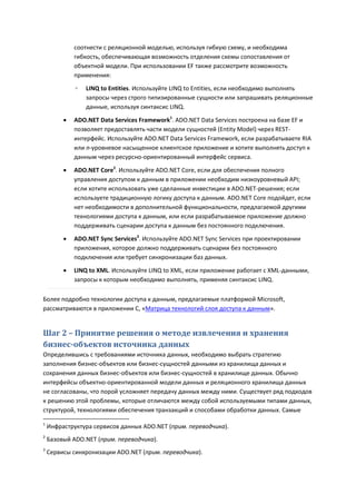 соотнести с реляционной моделью, используя гибкую схему, и необходима
             гибкость, обеспечивающая возможность отделения схемы сопоставления от
             объектной модели. При использовании EF также рассмотрите возможность
             применения:
             ◦   LINQ to Entities. Используйте LINQ to Entities, если необходимо выполнять
                 запросы через строго типизированные сущности или запрашивать реляционные
                 данные, используя синтаксис LINQ.
            ADO.NET Data Services Framework1. ADO.NET Data Services построена на базе EF и
             позволяет предоставлять части модели сущностей (Entity Model) через REST-
             интерфейс. Используйте ADO.NET Data Services Framework, если разрабатываете RIA
             или n-уровневое насыщенное клиентское приложение и хотите выполнять доступ к
             данным через ресурсно-ориентированный интерфейс сервиса.

            ADO.NET Core2. Используйте ADO.NET Core, если для обеспечения полного
             управления доступом к данным в приложении необходим низкоуровневый API;
             если хотите использовать уже сделанные инвестиции в ADO.NET-решения; если
             используете традиционную логику доступа к данным. ADO.NET Core подойдет, если
             нет необходимости в дополнительной функциональности, предлагаемой другими
             технологиями доступа к данным, или если разрабатываемое приложение должно
             поддерживать сценарии доступа к данным без постоянного подключения.
            ADO.NET Sync Services3. Используйте ADO.NET Sync Services при проектировании
             приложения, которое должно поддерживать сценарии без постоянного
             подключения или требует синхронизации баз данных.
            LINQ to XML. Используйте LINQ to XML, если приложение работает с XML-данными,
             запросы к которым необходимо выполнять, применяя синтаксис LINQ.

Более подробно технологии доступа к данным, предлагаемые платформой Microsoft,
рассматриваются в приложении C, «Матрица технологий слоя доступа к данным».


Шаг 2 – Принятие решения о методе извлечения и хранения
бизнес-объектов источника данных
Определившись с требованиями источника данных, необходимо выбрать стратегию
заполнения бизнес-объектов или бизнес-сущностей данными из хранилища данных и
сохранения данных бизнес-объектов или бизнес-сущностей в хранилище данных. Обычно
интерфейсы объектно-ориентированной модели данных и реляционного хранилища данных
не согласованы, что порой усложняет передачу данных между ними. Существует ряд подходов
к решению этой проблемы, которые отличаются между собой используемыми типами данных,
структурой, технологиями обеспечения транзакций и способами обработки данных. Самые

1
    Инфраструктура сервисов данных ADO.NET (прим. переводчика).
2
    Базовый ADO.NET (прим. переводчика).
3
    Сервисы синхронизации ADO.NET (прим. переводчика).
 
