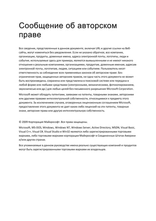 Сообщение об авторском
праве
Все сведения, представленные в данном документе, включая URL и другие ссылки на Веб-
сайты, могут изменяться без уведомления. Если не указано обратное, все компании,
организации, продукты, доменные имена, адреса электронной почты, логотипы, люди и
события, используемые здесь для примера, являются вымышленными и не имеют никакого
отношения к реальным компаниями, организациями, продуктам, доменным именам, адресам
электронной почты, логотипам, людям, ситуациям или событиям. Пользователь несет
ответственность за соблюдение всех применимых законов об авторском праве. Без
ограничения прав, защищенных авторским правом, ни одна часть этого документа не может
быть воспроизведена, сохранена или представлена в поисковой системе или передана в
любой форме или любыми средствами (электронными, механическими, фотокопированием,
звукозаписью или др.) для любых целей без письменного разрешения Microsoft Corporation.
Microsoft может обладать патентами, заявками на патенты, товарными знаками, авторскими
или другими правами интеллектуальной собственности, относящимися к предмету этого
документа. За исключением случаев, оговоренных лицензионным соглашением Microsoft,
предоставление этого документа не дает каких-либо лицензий на эти патенты, товарные
знаки, авторские права или другую интеллектуальную собственность.


© 2009 Корпорация Майкрософт. Все права защищены.
Microsoft, MS-DOS, Windows, Windows NT, Windows Server, Active Directory, MSDN, Visual Basic,
Visual C++, Visual C#, Visual Studio и Win32 являются либо зарегистрированными торговыми
марками, либо торговыми марками корпорации Майкрософт в Соединенных Штатах Америки
и/или других странах.
Все упоминаемые в данном руководстве имена реально существующих компаний и продуктов
могут быть зарегистрированными торговыми марками их владельцев.
 