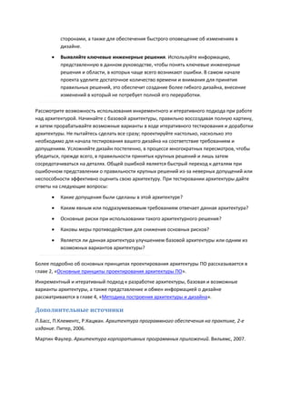 сторонами, а также для обеспечения быстрого оповещение об изменениях в
          дизайне.
         Выявляйте ключевые инженерные решения. Используйте информацию,
          представленную в данном руководстве, чтобы понять ключевые инженерные
          решения и области, в которых чаще всего возникают ошибки. В самом начале
          проекта уделите достаточное количество времени и внимания для принятия
          правильных решений, это обеспечит создание более гибкого дизайна, внесение
          изменений в который не потребует полной его переработки.

Рассмотрите возможность использования инкрементного и итеративного подхода при работе
над архитектурой. Начинайте с базовой архитектуры, правильно воссоздавая полную картину,
и затем прорабатывайте возможные варианты в ходе итеративного тестирования и доработки
архитектуры. Не пытайтесь сделать все сразу; проектируйте настолько, насколько это
необходимо для начала тестирования вашего дизайна на соответствие требованиям и
допущениям. Усложняйте дизайн постепенно, в процессе многократных пересмотров, чтобы
убедиться, прежде всего, в правильности принятых крупных решений и лишь затем
сосредотачиваться на деталях. Общей ошибкой является быстрый переход к деталям при
ошибочном представлении о правильности крупных решений из-за неверных допущений или
неспособности эффективно оценить свою архитектуру. При тестировании архитектуры дайте
ответы на следующие вопросы:
         Какие допущения были сделаны в этой архитектуре?
         Каким явным или подразумеваемым требованиям отвечает данная архитектура?
         Основные риски при использовании такого архитектурного решения?
         Каковы меры противодействия для снижения основных рисков?

         Является ли данная архитектура улучшением базовой архитектуры или одним из
          возможных вариантов архитектуры?

Более подробно об основных принципах проектирования архитектуры ПО рассказывается в
главе 2, «Основные принципы проектирования архитектуры ПО».
Инкрементный и итеративный подход к разработке архитектуры, базовая и возможные
варианты архитектуры, а также представление и обмен информацией о дизайне
рассматриваются в главе 4, «Методика построения архитектуры и дизайна».

Дополнительные источники
Л.Басс, П.Клементс, Р.Кацман. Архитектура программного обеспечения на практике, 2-е
издание. Питер, 2006.
Мартин Фаулер. Архитектура корпоративных программных приложений. Вильямс, 2007.
 