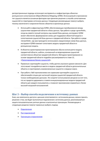 распространенные подходы используют инструменты и инфраструктуры объектно-
реляционного сопоставления (Object/Relational Mapping, O/RM). Используемый в приложении
тип сущности является основным фактором при принятии решения о способе сопоставления
сущностей со структурами источника данных. Следующие рекомендации помогут выбрать
технику извлечения и сохранения бизнес-объектов в хранилище данных:

         Используйте инфраструктуру O/RM, обеспечивающую преобразования между
          сущностями предметной области и базы данных. При работе в среде «greenfield»,
          когда вы имеете полный контроль над схемой базы данных, инструмент O/RM
          может обеспечить формирование схемы для поддержки объектной модели и
          сопоставления сущностей базы данных и предметной области. При работе в среде
          «brownfield», где вам приходится использовать предлагаемую схему базы данных,
          инструмент O/RM поможет сопоставить модель предметной области и
          реляционную модель.

         В объектно-ориентированном проектировании обычно используется модель
          предметной области, шаблон, основанный на моделировании сущностей
          соответственно объектам предметной области. Методики проектирования на
          основе предметной области подробно рассматриваются в главе 13,
          «Проектирование бизнес-сущностей».
         Правильно сгруппируйте сущности, чтобы достичь высокого уровня связности. Для
          этого может понадобиться ввести в модель предметной области дополнительные
          объекты и сгруппировать взаимосвязанные сущности в сводные корни.
         При работе с Веб-приложениями или сервисами группируйте сущности и
          обеспечивайте опции для частичной загрузки сущностей предметной области
          только необходимыми данными. Это сократит использование ресурсов за счет того,
          что не придется удерживать в памяти инициализированные модели предметной
          области для каждого пользователя, и позволит приложениям справляться с более
          высокой нагрузкой пользователей.



Шаг 3 – Выбор способа подключения к источнику данных
Зная, как компоненты доступа к данным сопоставляются с источником данных, можно принять
решение о том, как будет выполняться подключение к источнику данных, реализовываться
защита пользовательских учетных данных и выполняться транзакции. Рекомендации в
следующих разделах помогут правильно выбрать подход:

         Подключения

         Пул подключений
         Транзакции и параллелизм
 