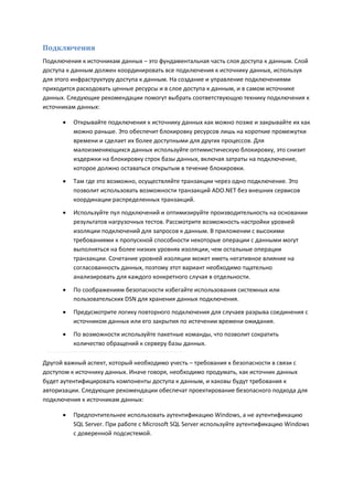 Подключения
Подключения к источникам данных – это фундаментальная часть слоя доступа к данным. Слой
доступа к данным должен координировать все подключения к источнику данных, используя
для этого инфраструктуру доступа к данным. На создание и управление подключениями
приходится расходовать ценные ресурсы и в слое доступа к данным, и в самом источнике
данных. Следующие рекомендации помогут выбрать соответствующую технику подключения к
источникам данных:

         Открывайте подключения к источнику данных как можно позже и закрывайте их как
          можно раньше. Это обеспечит блокировку ресурсов лишь на короткие промежутки
          времени и сделает их более доступными для других процессов. Для
          малоизменяющихся данных используйте оптимистическую блокировку, это снизит
          издержки на блокировку строк базы данных, включая затраты на подключение,
          которое должно оставаться открытым в течение блокировки.
         Там где это возможно, осуществляйте транзакции через одно подключение. Это
          позволит использовать возможности транзакций ADO.NET без внешних сервисов
          координации распределенных транзакций.
         Используйте пул подключений и оптимизируйте производительность на основании
          результатов нагрузочных тестов. Рассмотрите возможность настройки уровней
          изоляции подключений для запросов к данным. В приложении с высокими
          требованиями к пропускной способности некоторые операции с данными могут
          выполняться на более низких уровнях изоляции, чем остальные операции
          транзакции. Сочетание уровней изоляции может иметь негативное влияние на
          согласованность данных, поэтому этот вариант необходимо тщательно
          анализировать для каждого конкретного случая в отдельности.
         По соображениям безопасности избегайте использования системных или
          пользовательских DSN для хранения данных подключения.
         Предусмотрите логику повторного подключения для случаев разрыва соединения с
          источником данных или его закрытия по истечении времени ожидания.
         По возможности используйте пакетные команды, что позволит сократить
          количество обращений к серверу базы данных.

Другой важный аспект, который необходимо учесть – требования к безопасности в связи с
доступом к источнику данных. Иначе говоря, необходимо продумать, как источник данных
будет аутентифицировать компоненты доступа к данным, и каковы будут требования к
авторизации. Следующие рекомендации обеспечат проектирование безопасного подхода для
подключения к источникам данных:

         Предпочтительнее использовать аутентификацию Windows, а не аутентификацию
          SQL Server. При работе с Microsoft SQL Server используйте аутентификацию Windows
          с доверенной подсистемой.
 