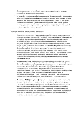 детализированного интерфейса, которому для завершения одной операции
          понадобится делать множество вызовов.
         Используйте соответствующий уровень изоляции. Необходимо найти баланс между
          непротиворечивостью данных и конкуренцией за ресурсы. Более высокий уровень
          изоляции обеспечит более высокую непротиворечивость данных за счет общего
          снижения возможностей для параллельной обработки. Более низкий уровень
          изоляции, снижая конкуренцию за ресурсы, улучшает производительность ценой
          потери непротиворечивости данных.

Существует три общих типа поддержки транзакций:

         Классы пространства имен System.Transactions обеспечивают поддержку явных и
          неявных транзакций как часть .NET Framework. Используйте System.Transactions при
          разработке нового приложения, требующего поддержку транзакций, или при
          наличии транзакций, охватывающих несколько диспетчеров недолгосрочных
          ресурсов. Для реализации большинства транзакций рекомендуется использовать
          явную модель, которую обеспечивает объект TransactionScope пространства имен
          System.Transactions. Хотя неявные транзакции не настолько быстрые, как
          созданные вручную, или явные, но их проще создавать, и они обеспечивают
          решения промежуточного уровня, гибкие и более простые в обслуживании. Если не
          желаете использовать неявную модель для транзакций, можно реализовать
          создание транзакций вручную, используя класс Transaction пространства имен
          System.Transactions.

         Транзакции ADO.NET, использующие единственное подключение к базе данных.
          Это наиболее эффективный подход для управляемых клиентом транзакций с одним
          хранилищем данных. Выбирайте транзакции ADO.NET, если расширяете
          приложение, уже использующее транзакции ADO.NET; если используете
          поставщиков ADO.NET для доступа к базе данных и транзакции выполняются только
          к одной базе данных; или если развертываете приложение в среде, не
          поддерживающей версию 2.0 .NET Framework. Команды ADO.NET обеспечивают
          начало, фиксацию и откат операций, осуществляемых в рамках транзакции.
         Транзакции T-SQL (базы данных), управляемые командами, выполняемыми в базе
          данных. Это наиболее эффективный способ реализации управляемых сервером
          транзакций с одним хранилищем данных, при котором база данных контролирует
          все аспекты транзакции. Используйте транзакции базы данных при разработке
          хранимых процедур, инкапсулирующих все изменения, которые должны быть
          выполнены транзакцией, или при наличии множества приложений, использующих
          одни и те же хранимые процедуры, когда требования транзакции могут быть
          инкапсулированы в хранимые процедуры.
 