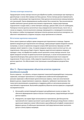 Логика повтора попыток
Предусмотрите логику повтора попыток для обработки ошибок, возникающих при переходе на
другой ресурс в случае сбоя сервера или базы данных. Логика повтора должна перехватывать
все ошибки, возникающие при подключении к базе данных или выполнении команд (запросов
или транзакций). Причин формирования ошибки может быть множество. При возникновении
ошибки компонент данных должен восстановить подключение, закрыв существующие
подключения и создав новое, и затем повторить команды, давшие сбой, если это необходимо.
Повторные попытки должны выполняться лишь определенное количество раз, после чего, в
случае их неудачи, попытки выполнить команды прекращаются, и возвращается исключение.
Все запросы и любые последующие повторные попытки должны выполняться асинхронно, это
обеспечит невозможность создания ситуации, когда приложение не отвечает.

Истечение времени ожидания
Очень важно правильно выбрать время ожидания для подключения и команды. Задание
времени ожидания для подключения или команды, превышающего время ожидания клиента
(например, в случае со временем ожидания запроса Веб-приложения, браузера или Веб-
сервера), может привести к тому, что время ожидания запроса клиента истечет до того, как
подключение к базе данных будет открыто. Задание недостаточного времени ожидания
приведет к тому, что обработчик ошибок начнет выполнять логику повтора попыток. Если
время ожидания истекает во время выполнения транзакции, в случае использования пула
подключений ресурсы базы данных могут остаться заблокированными после закрытия
подключения. В таких случаях, чтобы закрытое подключение не возвращалось в пул, оно
должно удаляться. Это обеспечивает откат транзакции и высвобождение ресурсов базы
данных.


Шаг 5 – Проектирование объектов агентов сервисов
(необязательный)
Агенты сервисов – это объекты, которые управляют семантикой взаимодействия с внешними
сервисами, изолируют приложение от специфических особенностей взаимодействия с
разными сервисами и обеспечивают дополнительные сервисы, такие как сопоставление
формата данных, предоставляемого сервисом, и формата, требуемого приложением. Они
также могут реализовывать кэширование и поддержку работы в автономном режиме или
неустойчивого подключения. Выполняйте разработку объектов агентов сервисов в следующей
последовательности:

   1. Используйте соответствующий инструмент для добавления ссылки на сервис. Это
      обеспечит формирование прокси-классов и классов данных, представляющих контракт
      данных сервиса.
   2. Определите, как сервис будет использоваться в приложении. Для большинства
      приложений агент сервиса выступает в роли уровня абстракции между бизнес-слоем и
      удаленным сервисом и может обеспечивать единообразный интерфейс независимо от
      формата данных. В небольших приложениях слой представления может выполнять
      доступ к агенту сервиса напрямую.
 