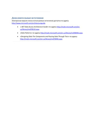 Дополнительные источники
Электронная версия списка используемых источников доступна по адресу
http://www.microsoft.com/architectureguide.
         «.NET Data Access Architecture Guide» по адресу http://msdn.microsoft.com/en-
          us/library/ms978510.aspx.

         «Data Patterns» по адресу http://msdn.microsoft.com/en-us/library/ms998446.aspx.
         «Designing Data Tier Components and Passing Data Through Tiers» по адресу
          http://msdn.microsoft.com/en-us/library/ms978496.aspx.
 