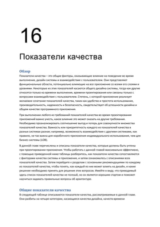 16
Показатели качества
Обзор
Показатели качества – это общие факторы, оказывающие влияние на поведение во время
выполнения, дизайн системы и взаимодействие с пользователем. Они представляют
функциональные области, потенциально влияющие на все приложение со всеми его слоями и
уровнями. Некоторые из этих показателей касаются общего дизайна системы, тогда как другие
относятся только ко времени выполнения, времени проектирования или связаны только с
вопросами взаимодействия с пользователем. Степень, с которой приложение реализует
желаемое сочетание показателей качества, таких как удобство и простота использования,
производительность, надежность и безопасность, свидетельствует об успешности дизайна и
общем качестве программного приложения.
При выполнении любого из требований показателей качества во время проектирования
приложений важно учесть, какое влияние это может оказать на другие требования.
Необходимо проанализировать соотношение выгод и потерь для совокупности множества
показателей качества. Важность или приоритетность каждого из показателей качества в
разных системах разная; например, возможность взаимодействия с другими системами, как
правило, не так важна для коробочного приложения индивидуального использования, чем для
бизнес-системы (LOB).
В данной главе перечислены и описаны показатели качества, которые должны быть учтены
при проектировании приложения. Чтобы работать с данной главой максимально эффективно,
с помощью приведенной ниже таблицы разберитесь, как показатели качества сопоставляются
с факторами качества системы и приложения, и затем ознакомьтесь с описаниями всех
показателей качества. Затем перейдите к разделам с основными рекомендациями по каждому
из показателей качества, чтобы понять, как каждый из них может влиять на дизайн, и какие
решения необходимо принять для решения этих вопросов. Имейте в виду, что приводимый
здесь список показателей качества не полный, но он является хорошим стартом и поможет
научиться задавать правильные вопросы об архитектуре.


Общие показатели качества
В следующей таблице описываются показатели качества, рассматриваемые в данной главе.
Они разбиты на четыре категории, касающиеся качества дизайна, качеств времени
 