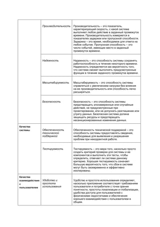 Производительность   Производительность – это показатель,
                                      характеризующий скорость, с какой система
                                      выполняет любое действие в заданный промежуток
                                      времени. Производительность измеряется в
                                      показателях задержки или пропускной способности.
                                      Задержка – это время, необходимое для ответа на
                                      любое событие. Пропускная способность – это
                                      число событий, имеющих место в заданный
                                      промежуток времени.


                 Надежность           Надежность – это способность системы сохранять
                                      работоспособность в течение некоторого времени.
                                      Надежность определяется как вероятность того,
                                      что система сможет выполнять предусмотренные
                                      функции в течение заданного промежутка времени.


                 Масштабируемость     Масштабируемость – это способность системы
                                      справляться с увеличением нагрузки без влияния
                                      на ее производительность или способность легко
                                      расширяться.


                 Безопасность         Безопасность – это способность системы
                                      предотвращать злонамеренные или случайные
                                      действия, не предусмотренные при
                                      проектировании, или не допускать разглашение или
                                      утрату данных. Безопасная система должна
                                      защищать ресурсы и предотвращать
                                      несанкционированные изменения данных.

Качества
системы          Обеспеченность       Обеспеченность технической поддержкой – это
                 технической          способность системы предоставлять сведения,
                 поддержкой           необходимые для выявления и разрешения
                                      проблем при некорректной работе.


                 Тестируемость        Тестируемость – это мера того, насколько просто
                                      создать критерий проверки для системы и ее
                                      компонентов и выполнить эти тесты, чтобы
                                      определить, отвечает ли система данному
                                      критерию. Хорошая тестируемость означает
                                      большую вероятность того, что сбои в системе
                                      могут быть своевременно и эффективно
                                      изолированы.

Качества
взаимодействия   Удобство и           Удобство и простота использования определяет,
с                простота             насколько приложение соответствует требованиям
пользователем    использования        пользователя и потребителя с точки зрения
                                      понятности, простоты локализации и глобализации,
                                      удобства доступа для пользователей с
                                      физическими недостатками и обеспечения
                                      хорошего взаимодействия с пользователем в
                                      общем.
 