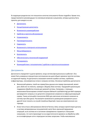 В следующих разделах все эти показатели качества описываются более подробно. Кроме того,
предоставляются рекомендации по ключевым вопросам и решениям, которые должны быть
приняты для каждого из них:
      Доступность
      Концептуальная целостность

      Возможность взаимодействия
      Удобство и простота обслуживания

      Управляемость

      Производительность
      Надежность

      Возможность повторного использования
      Масштабируемость
      Безопасность
      Обеспеченность технической поддержкой
      Тестируемость
      Взаимодействие с пользователем / удобство и простота использования


Доступность
Доступность определяет ту долю времени, когда система функциональна и работает. Она
может быть измерена в процентном соотношении как доля общего времени простоя системы
за заданный период. На доступность оказывают влияние ошибки системы, проблемы
инфраструктуры, злонамеренные атаки и нагрузка системы. Основные проблемы доступности:

      Физический уровень, такой как сервер базы данных или сервер приложений, может
       дать сбой или не отвечать, приводя к общему сбою системы. Продумайте реализацию
       поддержки обработки отказов для уровней системы. Например, с помощью
       механизмов балансировки сетевой нагрузки (Network Load Balancing) для Веб-серверов
       распределите нагрузку и не допустите направление запросов на нефункционирующий
       сервер. Также используйте технологию RAID для смягчения негативного влияния на
       систему при сбое диска. Рассмотрите возможность размещения резервного узла в
       другой точке планеты на случай стихийных бедствий, таких как землетрясения или
       торнадо.

      Атаки типа отказ в обслуживании (Denial of Service, DoS), которые препятствуют доступу
       к системе авторизованных пользователей, могут быть причиной прерывания
       операций, если система не в состоянии своевременно справиться с большими
       нагрузками, что часто происходит из-за недостаточности времени на обработку либо
       из-за конфигурации сети и перегрузки системы запросами. Чтобы максимально
 