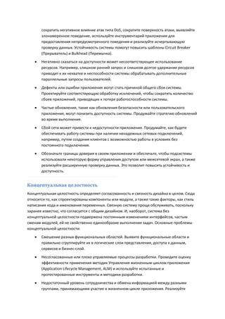 сократить негативное влияние атак типа DoS, сократите поверхность атаки, выявляйте
       злонамеренное поведение, используйте инструментарий приложения для
       предоставления непредусмотренного поведения и реализуйте исчерпывающую
       проверку данных. Устойчивость системы помогут повысить шаблоны Circuit Breaker
       (Прерыватель) и Bulkhead (Перемычка).
      Негативно сказаться на доступности может несоответствующее использование
       ресурсов. Например, слишком ранний запрос и слишком долгое удержание ресурсов
       приводит к их нехватке и неспособности системы обрабатывать дополнительные
       параллельные запросы пользователей.

      Дефекты или ошибки приложения могут стать причиной общего сбоя системы.
       Проектируйте соответствующую обработку исключений, чтобы сократить количество
       сбоев приложений, приводящих к потере работоспособности системы.

      Частые обновления, такие как обновления безопасности или пользовательского
       приложения, могут понизить доступность системы. Продумайте стратегию обновлений
       во время выполнения.
      Сбой сети может привести к недоступности приложения. Продумайте, как будете
       обеспечивать работу системы при наличии ненадежных сетевых подключений,
       например, путем создания клиентов с возможностью работы в условиях без
       постоянного подключения.
      Обозначьте границы доверия в своем приложении и обеспечьте, чтобы подсистемы
       использовали некоторую форму управления доступом или межсетевой экран, а также
       реализуйте расширенную проверку данных. Это позволит повысить устойчивость и
       доступность.


Концептуальная целостность
Концептуальная целостность определяет согласованность и связность дизайна в целом. Сюда
относится то, как спроектированы компоненты или модули, а также такие факторы, как стиль
написания кода и именования переменных. Связную систему проще обслуживать, поскольку
заранее известно, что согласуется с общим дизайном. И, наоборот, система без
концептуальной целостности подвержена постоянным изменениям интерфейсов, частым
сменам модулей, ей не свойственно единообразие выполнения задач. Основные проблемы
концептуальной целостности:

      Смешение разных функциональных областей. Выявите функциональные области и
       правильно сгруппируйте их в логические слои представления, доступа к данным,
       сервисов и бизнес-слой.

      Несогласованные или плохо управляемые процессы разработки. Проведите оценку
       эффективности применения методик Управления жизненным циклом приложения
       (Application Lifecycle Management, ALM) и используйте испытанные и
       протестированные инструменты и методики разработки.
      Недостаточный уровень сотрудничества и обмена информацией между разными
       группами, принимающими участие в жизненном цикле приложения. Реализуйте
 