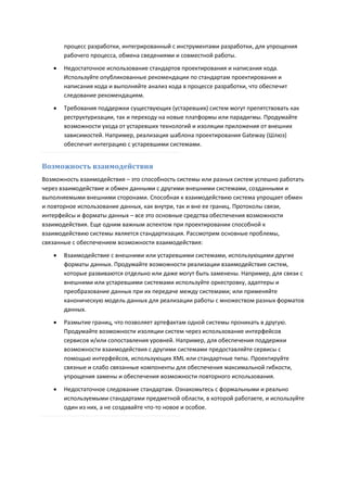 процесс разработки, интегрированный с инструментами разработки, для упрощения
       рабочего процесса, обмена сведениями и совместной работы.
      Недостаточное использование стандартов проектирования и написания кода.
       Используйте опубликованные рекомендации по стандартам проектирования и
       написания кода и выполняйте анализ кода в процессе разработки, что обеспечит
       следование рекомендациям.
      Требования поддержки существующих (устаревших) систем могут препятствовать как
       реструктуризации, так и переходу на новые платформы или парадигмы. Продумайте
       возможности ухода от устаревших технологий и изоляции приложения от внешних
       зависимостей. Например, реализация шаблона проектирования Gateway (Шлюз)
       обеспечит интеграцию с устаревшими системами.


Возможность взаимодействия
Возможность взаимодействия – это способность системы или разных систем успешно работать
через взаимодействие и обмен данными с другими внешними системами, созданными и
выполняемыми внешними сторонами. Способная к взаимодействию система упрощает обмен
и повторное использование данных, как внутри, так и вне ее границ. Протоколы связи,
интерфейсы и форматы данных – все это основные средства обеспечения возможности
взаимодействия. Еще одним важным аспектом при проектировании способной к
взаимодействию системы является стандартизация. Рассмотрим основные проблемы,
связанные с обеспечением возможности взаимодействия:

      Взаимодействие с внешними или устаревшими системами, использующими другие
       форматы данных. Продумайте возможности реализации взаимодействия систем,
       которые развиваются отдельно или даже могут быть заменены. Например, для связи с
       внешними или устаревшими системами используйте оркестровку, адаптеры и
       преобразование данных при их передаче между системами; или применяйте
       каноническую модель данных для реализации работы с множеством разных форматов
       данных.
      Размытие границ, что позволяет артефактам одной системы проникать в другую.
       Продумайте возможности изоляции систем через использование интерфейсов
       сервисов и/или сопоставления уровней. Например, для обеспечения поддержки
       возможности взаимодействия с другими системами предоставляйте сервисы с
       помощью интерфейсов, использующих XML или стандартные типы. Проектируйте
       связные и слабо связанные компоненты для обеспечения максимальной гибкости,
       упрощения замены и обеспечения возможности повторного использования.

      Недостаточное следование стандартам. Ознакомьтесь с формальными и реально
       используемыми стандартами предметной области, в которой работаете, и используйте
       один из них, а не создавайте что-то новое и особое.
 