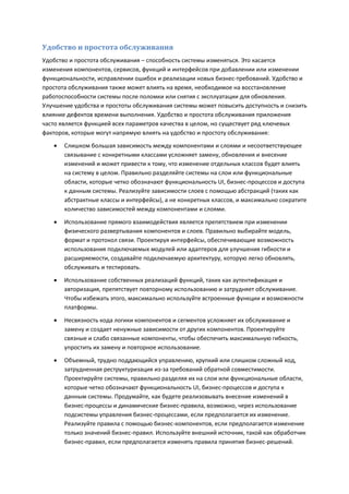 Удобство и простота обслуживания
Удобство и простота обслуживания – способность системы изменяться. Это касается
изменения компонентов, сервисов, функций и интерфейсов при добавлении или изменении
функциональности, исправлении ошибок и реализации новых бизнес-требований. Удобство и
простота обслуживания также может влиять на время, необходимое на восстановление
работоспособности системы после поломки или снятия с эксплуатации для обновления.
Улучшение удобства и простоты обслуживания системы может повысить доступность и снизить
влияние дефектов времени выполнения. Удобство и простота обслуживания приложения
часто является функцией всех параметров качества в целом, но существует ряд ключевых
факторов, которые могут напрямую влиять на удобство и простоту обслуживания:
      Слишком большая зависимость между компонентами и слоями и несоответствующее
       связывание с конкретными классами усложняет замену, обновления и внесение
       изменений и может привести к тому, что изменение отдельных классов будет влиять
       на систему в целом. Правильно разделяйте системы на слои или функциональные
       области, которые четко обозначают функциональность UI, бизнес-процессов и доступа
       к данным системы. Реализуйте зависимости слоев с помощью абстракций (таких как
       абстрактные классы и интерфейсы), а не конкретных классов, и максимально сократите
       количество зависимостей между компонентами и слоями.

      Использование прямого взаимодействия является препятствием при изменении
       физического развертывания компонентов и слоев. Правильно выбирайте модель,
       формат и протокол связи. Проектируя интерфейсы, обеспечивающие возможность
       использования подключаемых модулей или адаптеров для улучшения гибкости и
       расширяемости, создавайте подключаемую архитектуру, которую легко обновлять,
       обслуживать и тестировать.

      Использование собственных реализаций функций, таких как аутентификация и
       авторизация, препятствует повторному использованию и затрудняет обслуживание.
       Чтобы избежать этого, максимально используйте встроенные функции и возможности
       платформы.

      Несвязность кода логики компонентов и сегментов усложняет их обслуживание и
       замену и создает ненужные зависимости от других компонентов. Проектируйте
       связные и слабо связанные компоненты, чтобы обеспечить максимальную гибкость,
       упростить их замену и повторное использование.
      Объемный, трудно поддающийся управлению, хрупкий или слишком сложный код,
       затрудненная реструктуризация из-за требований обратной совместимости.
       Проектируйте системы, правильно разделяя их на слои или функциональные области,
       которые четко обозначают функциональность UI, бизнес-процессов и доступа к
       данным системы. Продумайте, как будете реализовывать внесение изменений в
       бизнес-процессы и динамические бизнес-правила, возможно, через использование
       подсистемы управления бизнес-процессами, если предполагается их изменение.
       Реализуйте правила с помощью бизнес-компонентов, если предполагается изменение
       только значений бизнес-правил. Используйте внешний источник, такой как обработчик
       бизнес-правил, если предполагается изменять правила принятия бизнес-решений.
 