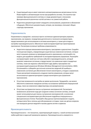    Существующий код не имеет комплекта автоматизированных регрессивных тестов.
       Инвестируйте в автоматизацию тестов при разработке системы. Это окупится при
       проверке функциональности системы и в виде документации с описанием
       функциональности различных частей системы и их совместной работы.
      Недостаток документации может затруднять использование, управление и обновления
       в будущем. Обеспечьте документацию, которая, как минимум, описывает общую
       структуру приложения.


Управляемость
Управляемость определяет, насколько просто системным администраторам управлять
приложением, как правило, посредством достаточного и полезного инструментария,
предоставляемого для использования в системах мониторинга, а также для отладки и
настройки производительности. Обеспечьте такой инструментарий при проектировании
приложения. Рассмотрим основные проблемы управляемости:

      Недостаток хороших механизмов мониторинга, трассировки и диагностики. Создайте
       полноценную модель, определяющую существенные изменения состояния, которые
       могут оказывать влияние на производительность приложения, и используйте эту
       модель для выработки требований по инструментированию управления. Реализуйте
       инструментарий, такой как счетчики событий и производительности, который
       выявляет изменения состояния и предоставляет эти изменения через стандартные
       системы, такие как журналы событий (Event Logs), файлы трассировки или
       инструментарий управления Windows (Windows Management Instrumentation, WMI).
       Отслеживайте и собирайте достаточное количество сведений об ошибках и
       изменениях состояния для обеспечения точного мониторинга, отладки и управления.
       Также рассмотрите возможность создания пакетов управления, которые могут
       использоваться администраторами в средах мониторинга для управления
       приложением.
      Отсутствие возможности настройки во время выполнения. Продумайте, как можно
       обеспечить изменение поведения системы на основании требований операционной
       среды, таких как изменение инфраструктуры или развертывания.
      Отсутствие инструментов поиска и устранения неисправностей. Рассмотрите
       возможность включения кода для создания снимка состояния системы, который
       может использоваться для поиска и устранения неисправностей, и включения
       специального инструментария для обеспечения подробных операционных и
       функциональных отчетов. Реализуйте сбор данных протоколирования и аудита,
       которые могут быть полезны для обслуживания и отладки, таких как детали запросов
       или выходные данные модулей и вызовы других систем и сервисов.


Производительность
Производительность – это показатель, характеризующий скорость, с какой система выполняет
любое действие в заданный промежуток времени. Производительность измеряется в
 
