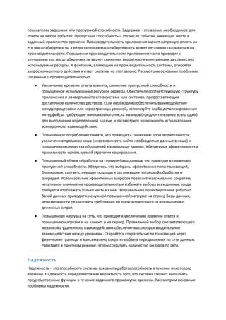 показателях задержки или пропускной способности. Задержка – это время, необходимое для
ответа на любое событие. Пропускная способность – это число событий, имеющих место в
заданный промежуток времени. Производительность приложения может напрямую влиять на
его масштабируемость, а недостаточная масштабируемость может негативно сказываться на
производительности. Повышение производительности приложения часто приводит к
улучшению его масштабируемости за счет снижения вероятности конкуренции за совместно
используемые ресурсы. К факторам, влияющим на производительность системы, относятся
запрос конкретного действия и ответ системы на этот запрос. Рассмотрим основные проблемы,
связанные с производительностью:

      Увеличение времени ответа клиента, снижение пропускной способности и
       повышенное использование ресурсов сервера. Обеспечьте соответствующую структуру
       приложения и развертывайте его в системе или системах, предоставляющих
       достаточное количество ресурсов. Если необходимо обеспечить взаимодействие
       между процессами или через границы уровней, используйте слабо детализированные
       интерфейсы, требующие минимального числа вызовов (предпочтительнее всего один)
       для выполнения определенной задачи, и рассмотрите возможность использования
       асинхронного взаимодействия.
      Повышенное потребление памяти, что приводит к снижению производительности,
       увеличению промахов кэша (невозможность найти необходимые данные в кэше) и
       повышению количества обращений к хранилищу данных. Убедитесь в эффективности и
       правильности используемой стратегии кэширования.
      Повышенный объем обработки на сервере базы данных, что приводит к снижению
       пропускной способности. Убедитесь, что выбраны эффективные типы транзакций,
       блокировок, соответствующие подходы к организации потоковой обработки и
       очередей. Использование эффективных запросов позволит максимально сократить
       негативное влияние на производительность и избежать выбора всех данных, когда
       требуется отображать только часть из них. Неправильное проектирование работы с
       базой данных приводит к ненужной повышенной нагрузке на сервер базы данных,
       невозможности реализовать требования по производительности и повышению
       денежных затрат.

      Повышенная нагрузка на сеть, что приводит к увеличению времени ответа и
       повышению нагрузки и на клиент, и на сервер. Правильный выбор соответствующего
       механизма удаленного взаимодействия обеспечит высокопроизводительное
       взаимодействие между уровнями. Старайтесь сократить число транзакций через
       физические границы и максимально сократить объем передаваемых по сети данных.
       Работайте в пакетном режиме, чтобы сократить количество вызовов по сети.


Надежность
Надежность – это способность системы сохранять работоспособность в течение некоторого
времени. Надежность определяется как вероятность того, что система сможет выполнять
предусмотренные функции в течение заданного промежутка времени. Рассмотрим основные
проблемы надежности:
 
