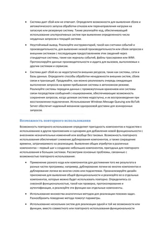    Система дает сбой или не отвечает. Определите возможности для выявления сбоев и
       автоматического запуска обработки отказов или перенаправления нагрузки на
       запасную или резервную систему. Также реализуйте код, обеспечивающий
       использование альтернативных систем при выявлении определенного числа
       неудачных запросов к текущей системе.
      Неустойчивый вывод. Реализуйте инструментарий, такой как счетчики событий и
       производительности, для выявления низкой производительности или сбоев запросов к
       внешним системам с последующим предоставлением этих сведений через
       стандартные системы, такие как журналы событий, файлы трассировки или WMI.
       Протоколируйте данные производительности и аудита для вызовов, выполняемых к
       другим системам и сервисам.
      Система дает сбой из-за недоступности внешних ресурсов, таких как системы, сети и
       базы данных. Определите способы обработки ненадежности внешних систем, сбоев
       связи и транзакций. Продумайте, как можно реализовать очередь ожидающих
       выполнения запросов на время пребывания системы в автономном режиме.
       Реализуйте системы передачи данных с промежуточным хранением или системы
       связи посредством сообщений с кэшированием, обеспечивающие возможность
       сохранения запросов, когда целевая система недоступна, и их воспроизведения при
       восстановлении подключения. Использование Windows Message Queuing или BizTalk
       Server обеспечит надежный механизм одноразовой доставки для асинхронных
       запросов.


Возможность повторного использования
Возможность повторного использования определяет пригодность компонентов и подсистем к
использованию в других приложениях и сценариях для добавления новой функциональности с
внесением незначительных изменений или вообще без таковых. Возможность повторного
использования обеспечивает снижение дублирования компонентов, а также сокращение
времени, затрачиваемого на реализацию. Выявление общих атрибутов в различных
компонентах – первый шаг к созданию небольших компонентов, пригодных для повторного
использования в больших системах. Рассмотрим основные проблемы, связанные с
возможностью повторного использования:

      Применение разного кода или компонентов для достижения того же результата в
       разных частях программы; например, дублирование логики во многих компонентах и
       дублирование логики во многих слоях или подсистемах. Проанализируйте дизайн
       приложения для выявления общей функциональности и реализуйте ее в отдельных
       компонентах, которые можно будет использовать повторно. Определитесь со
       сквозной функциональностью, такой как проверка, протоколирование и
       аутентификация, и реализуйте эти функции как отдельные компоненты.
      Использование множества аналогичных методов для реализации похожих задач.
       Разнообразить поведение метода помогут параметры.
      Использование нескольких систем для реализации одной и той же возможности или
       функции, вместо совместного или повторного использования функциональности
 