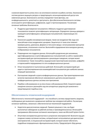 снижения вероятности успеха атак и их негативного влияния на работу системы. Безопасная
система должна защищать ресурсы и предотвращать несанкционированный доступ или
изменение данных. Безопасность системы определяют такие факторы, как
конфиденциальность, целостность и доступность. Для обеспечения безопасности системы
используются аутентификация, шифрование, аудит и протоколирование. Рассмотрим
основные проблемы безопасности:

      Подделка удостоверения пользователя. Избежать подделки удостоверения
       пользователя позволят аутентификация и авторизация. Определите границы доверия и
       проводите аутентификацию и авторизацию пользователей, пересекающих эти
       границы.

      Нанесение ущерба злонамеренным вводом, таким как внедрение SQL-кода или
       межсайтовая атака внедрением сценариев. Защититься от таких атак поможет
       проверка длины, диапазона, формата и типа всего ввода с использованием принципов
       ограничения, отклонения и очистки. Выполняйте кодирование всех выходных данных,
       отображаемых пользователю.
      Повреждение или подделка данных. Используйте разделение для анонимных,
       идентифицированных и аутентифицированных пользователей на сайте и применяйте
       инструментарий для протоколирования и реализации поведения, которое может
       отслеживаться. Также пользуйтесь защищенными транспортными каналами, шифруйте
       и подписывайте передаваемые по сети конфиденциальные данные.
      Отказ пользователя от выполненных действий. Используйте инструментарий для
       аудита и протоколирования всех взаимодействий пользователя для наиболее важных
       операций приложения.
      Разглашение сведений и утрата конфиденциальных данных. При проектировании всех
       аспектов приложения обеспечьте невозможность доступа или разглашения
       конфиденциальных данных системы или приложения.

      Перебои в обслуживании из-за атак отказа в обслуживании (DoS). Сократите время
       ожидания сеансов и реализуйте код или аппаратные средства для выявления и
       предотвращения подобных атак.


Обеспеченность технической поддержкой
Обеспеченность технической поддержкой – это способность системы предоставлять сведения,
необходимые для выявления и разрешения проблем при некорректной работе. Рассмотрим
основные проблемы, связанные с обеспеченностью технической поддержкой:
      Недостаток диагностических сведений. Примите решение о том, как будет
       выполняться наблюдение за работой системы и производительностью. Используйте
       программное обеспечение системного мониторинга, такое как Microsoft System Center.
      Отсутствие инструментов диагностики и устранения неисправностей. Включите код для
       создания снимка состояния системы, который может использоваться для диагностики
       неисправностей, и специальный инструментарий, который сможет обеспечить
       подробные операционные и функциональные отчеты. Предусмотрите сбор данных
 