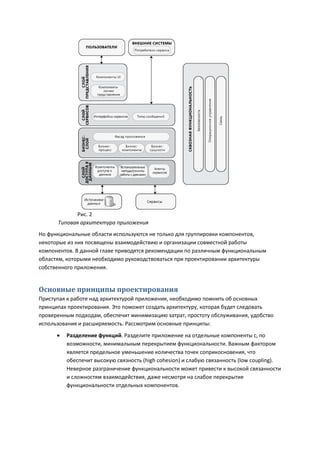 Рис. 2
      Типовая архитектура приложения
Но функциональные области используются не только для группировки компонентов,
некоторые из них посвящены взаимодействию и организации совместной работы
компонентов. В данной главе приводятся рекомендации по различным функциональным
областям, которыми необходимо руководствоваться при проектировании архитектуры
собственного приложения.


Основные принципы проектирования
Приступая к работе над архитектурой приложения, необходимо помнить об основных
принципах проектирования. Это поможет создать архитектуру, которая будет следовать
проверенным подходам, обеспечит минимизацию затрат, простоту обслуживания, удобство
использования и расширяемость. Рассмотрим основные принципы:
         Разделение функций. Разделите приложение на отдельные компоненты с, по
          возможности, минимальным перекрытием функциональности. Важным фактором
          является предельное уменьшение количества точек соприкосновения, что
          обеспечит высокую связность (high cohesion) и слабую связанность (low coupling).
          Неверное разграничение функциональности может привести к высокой связанности
          и сложностям взаимодействия, даже несмотря на слабое перекрытие
          функциональности отдельных компонентов.
 
