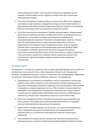 протоколирования и аудита, таких как детали запросов или выходные данные
       модулей и вызовы других систем и сервисов, которые могут быть полезны для
       обслуживания и отладки.

      Отсутствие трассировки. С помощью обычных компонентов обеспечьте поддержку
       трассировки в коде, возможно, посредством методик аспектно-ориентированного
       программирования (Aspect Oriented Programming, AOP) или внедрения зависимостей.
       Включите трассировку в Веб-приложениях для выявления ошибок.
      Отсутствие качественного мониторинга. Создайте хорошую модель, определяющую
       существенные изменения состояния, которые могут влиять на производительность
       приложения, и используйте эту модель для определения требований по
       инструментированию управления. Реализуйте инструментарий, такой как счетчики
       событий и производительности, которые выявляют изменения состояния и
       предоставляют эти изменения через стандартные системы, такие как журналы
       событий, файлы трассировки или Инструментарий управления Windows (WMI).
       Отслеживайте и собирайте достаточное количество сведений об ошибках и
       изменениях состояния для обеспечения точного мониторинга, отладки и управления.
       Также рассмотрите возможность создания пакетов управления, которые могут
       использоваться администраторами в средах мониторинга для управления
       приложением.


Тестируемость
Тестируемость – это мера того, насколько просто создать критерий проверки для системы и ее
компонентов и выполнить эти тесты, чтобы определить, отвечает ли система данному
критерию. Тестируемость означает, что сбои в системе могут быть своевременно и эффективно
изолированы. Рассмотрим основные проблемы, связанные с тестируемостью:

      Невозможность согласованного тестирования сложных приложений с множеством
       связей в логике работы, вероятно, из-за невозможности автоматизированного или
       детального тестирования приложения, имеющего монолитный дизайн. Обеспечивайте
       тестируемость, создавая модульные системы. Обеспечивайте инструментарий или
       реализуйте точки внедрения для тестирования, механизмы для отладки вывода и
       способы простого задания ввода. Проектируйте высокосвязные и слабосвязанные
       компоненты, которые могут тестироваться отдельно от остальной системы.
      Отсутствие планирования тестов. Начинайте тестирование в цикле разработки как
       можно раньше. Используйте при тестировании фиктивные объекты и создавайте
       простые структурированные решения для тестирования.

      Недостаточное тестовое покрытие, как для ручных, так и для автоматизированных
       тестов. Продумайте возможности автоматизации тестов взаимодействия с
       пользователем и то, как обеспечить максимальное покрытие тестами кода и
       требований.
      Несогласованность входных данных и результатов; несоответствие результатов
       вводимым данным и неполное покрытие результатами предметной области вывода
 