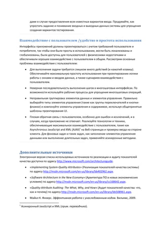 даже в случае предоставления всех известных вариантов ввода. Продумайте, как
          упростить задание и понимание входных и выходных данных системы для упрощения
          создания вариантов тестирования.


Взаимодействие с пользователем /удобство и простота использования
Интерфейсы приложений должны проектироваться с учетом требований пользователя и
потребителя, так чтобы они были просты в использовании, могли быть локализованы и
глобализованы, были доступны для пользователей с физическими недостатками и
обеспечивали хорошее взаимодействие с пользователем в общем. Рассмотрим основные
проблемы взаимодействия с пользователем:

         Для выполнения задачи требуется слишком много действий (и нажатий клавиш).
          Обеспечивайте максимальную простоту использования при проектировании логики
          работы с окнами и вводом данных, а также сценариев взаимодействия с
          пользователем.
         Неверная последовательность выполнения шагов в многошаговых интерфейсах. По
          возможности используйте рабочие процессы для упрощения многошаговых операций.
         Неправильная группировка элементов данных и элементов управления. Правильно
          выбирайте типы элементов управления (такие как группы переключателей и кнопки-
          флажки) и компонуйте элементы управления и содержимое, используя общепринятые
          шаблоны проектирования UI.

         Плохая обратная связь с пользователем, особенно для ошибок и исключений, и в
          случаях, когда приложение не отвечает. Реализуйте технологии и техники,
          обеспечивающие максимальное взаимодействие с пользователем, такие как
          Asynchronous JavaScript and XML (AJAX)1 на Веб-страницах и проверка ввода на стороне
          клиента. Для фоновых задач и таких задач, как заполнение элементов управления
          данными или выполнение длительных задач, применяйте асинхронные методики.



Дополнительные источники
Электронная версия списка используемых источников по реализации и аудиту показателей
качества доступна по адресу http://www.microsoft.com/architectureguide.
         «Implementing System-Quality Attributes» (Реализация показателей качества системы)
          по адресу http://msdn.microsoft.com/en-us/library/bb402962.aspx.

         «Software Architecture in the New Economy» (Архитектура ПО в новых экономических
          условиях) по адресу http://msdn.microsoft.com/en-us/library/cc168642.aspx.

         «Quality-Attribute Auditing: The What, Why, and How» (Аудит показателей качества: что,
          как и почему) по адресу http://msdn.microsoft.com/en-us/library/bb508961.aspx.

         Майкл К. Физерс. Эффективная работа с унаследованным кодом. Вильямс, 2009.

1
    Асинхронный JavaScript и XML (прим. переводчика).
 