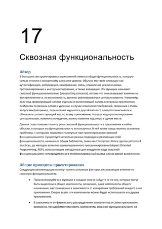 17
Сквозная функциональность
Обзор
В большинстве проектируемых приложений имеется общая функциональность, которую
нельзя отнести к конкретному слою или уровню. Обычно это такие операции как
аутентификация, авторизация, кэширование, связь, управление исключениями,
протоколирование и инструментирование, а также валидация. Эти функции называют
сквозной функциональностью (crosscutting concerns), потому что они оказывают влияние на
все приложение и, по возможности, должны реализовываться централизованно. Например,
если код, формирующий записи журнала и выполняющий запись в журналы приложения,
разбросан по разным слоям и уровням, в случае изменения требований, связанных с этими
вопросами (например, перенесение журнала в другой каталог), придется выискивать и
обновлять соответствующий код по всему приложению. Но если код протоколирования
централизован, изменить поведение, можно изменив код лишь в одном месте.
Данная глава поможет понять роль сквозной функциональности в приложении и найти
области, в которых эта функциональность используется. В ней также представлены основные
проблемы, с которыми придется столкнуться при проектировании сквозной
функциональности. Существует несколько разных подходов к реализации этой
функциональности, начиная от общих библиотек, таких как Enterprise Library группы patterns &
practices, до методов аспектно-ориентированного программирования (Aspect Oriented
Programming, AOP), использующих метаданные для внедрения кода сквозной
функциональности непосредственно в откомпилированный вывод или во время выполнения.


Общие принципы проектирования
Следующие рекомендации помогут понять основные факторы, оказывающие влияние на
сквозную функциональность:

         Проанализируйте все функции в каждом слое и найдите те из них, которые могут
          быть выделены в общие компоненты, возможно, даже компоненты общего
          назначения, настраиваемые в зависимости от конкретных требований каждого слоя
          приложения. Скорее всего, эти компоненты можно будет использовать и в других
          приложениях.
         В зависимости от физического распределения компонентов и слоев приложения,
          возможно, понадобится установить компоненты сквозной функциональности на
 