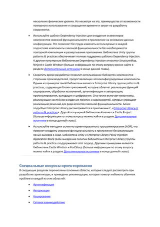 нескольких физических уровнях. Но несмотря на это, преимущества от возможности
          повторного использования и сокращения времени и затрат на разработку
          сохраняются.

         Используйте шаблон Dependency Injection для внедрения экземпляров
          компонентов сквозной функциональности в приложение на основании данных
          конфигурации. Это позволяет без труда изменять используемые в каждой
          подсистеме компоненты сквозной функциональности без необходимости
          повторной компиляции и развертывания приложения. Библиотека Unity группы
          patterns & practices обеспечивает полную поддержку шаблона Dependency Injection.
          К другим популярным библиотекам Dependency Injection относятся StructureMap,
          Ninject и Castle Windsor (больше информации по этому вопросу можно найти в
          разделе Дополнительные источники в конце данной главы).

         Сократить время разработки позволит использование библиотек компонентов
          сторонних производителей, предоставляющих легкоконфигурируемые компоненты.
          Одним из примеров такой библиотеки является Enterprise Library группы patterns &
          practices, содержащая блоки приложений, которые облегчат реализацию функций
          кэширования, обработки исключений, аутентификации и авторизации,
          протоколирования, валидации и шифрования. Она также включает механизмы,
          реализующие контейнер внедрения политик и зависимостей, которые упрощают
          реализацию решений для ряда аспектов сквозной функциональности. Более
          подробно Enterprise Library рассматривается в приложении F, «Enterprise Library от
          patterns & practices». Другой популярной библиотекой является Castle Project
          (больше информации по этому вопросу можно найти в разделе Дополнительные
          источники в конце данной главы).

         Используйте методики аспектно-ориентированного программирования (AOP), что
          поможет внедрить сквозную функциональность в приложение без реализации
          явных вызовов в коде. Библиотека Unity и Enterprise Library Policy Injection
          Application Block (Блок внедрения политик библиотеки Enterprise Library) группы
          patterns & practices поддерживают этот подход. Другими примерами являются
          библиотеки Castle Windsor и PostSharp (больше информации по этому вопросу
          можно найти в разделе Дополнительные источники в конце данной главы).



Специальные вопросы проектирования
В следующих разделах перечислены основные области, которые следует рассмотреть при
разработке архитектуры, и приведены рекомендации, которые помогут избежать обычных
проблем в каждой из этих областей:

         Аутентификация
         Авторизация
         Кэширование
         Сетевое взаимодействие
 
