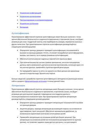    Управление конфигурацией

         Управление исключениями
         Протоколирование и инструментирование

         Управление состоянием
         Валидация


Аутентификация
Проектирование эффективной стратегии аутентификации имеет большое значение с точки
зрения обеспечения безопасности и надежности приложения, в противном случае, оно будет
уязвимым для атак с подделкой пакетов, атак перебором по словарю, перехватом сеансов и
других типов атак. При проектировании стратегии аутентификации руководствуйтесь
следующими рекомендациями:
         Определите границы доверия и проводите аутентификацию пользователей и
          вызовов на границах доверия. Учтите, что может понадобиться аутентифицировать
          вызовы, как клиента, так и сервера (взаимная аутентификация).
         Обеспечьте использование надежных паролей или парольных фраз.
         При наличии множества систем в рамках приложения, или если пользователи
          должны иметь возможность доступа ко многим приложениям, используя одни и те
          же учетные данные, применяйте стратегию единой регистрации.
         Не передавайте пароли по сети и не храните их в базе данных или хранилище
          данных в открытом виде. Храните хеш пароля.

Больше сведений о разработке стратегии аутентификации и методиках ее реализации можно
найти в разделе «Дополнительные источники» в конце данной главы.

Авторизация
Проектирование эффективной стратегии авторизации имеет большое значение с точки зрения
обеспечения безопасности и надежности приложения, в противном случае, оно будет
уязвимым для разглашения сведений, повреждения или подделки данных и
несанкционированного получения прав. При проектировании стратегии авторизации
руководствуйтесь следующими рекомендациями:
         Определите границы доверия и проводите авторизацию пользователей и вызовов
          на границах доверия.

         Защитите ресурсы, проводя авторизацию вызывающей стороны на основании ее
          удостоверения, групп или ролей. Обеспечьте минимальное дробление, по
          возможности ограничивая количество используемых ролей.

         Применяйте авторизацию на основании ролей для бизнес-решений. При
          авторизации на основании ролей все пользователи распределяются по группам
          (ролям), что позволяет задавать права доступа для роли, а не для каждого
 