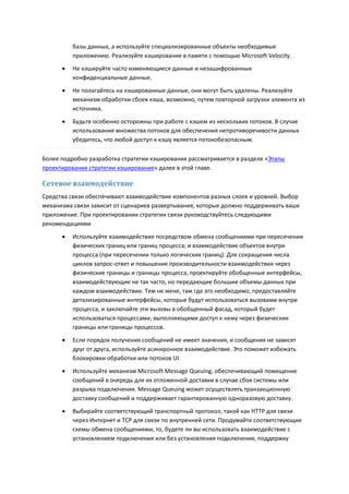 базы данных, а используйте специализированные объекты необходимые
          приложению. Реализуйте кэширование в памяти с помощью Microsoft Velocity.
         Не кэшируйте часто изменяющиеся данные и незашифрованные
          конфиденциальные данные.
         Не полагайтесь на кэшированные данные, они могут быть удалены. Реализуйте
          механизм обработки сбоев кэша, возможно, путем повторной загрузки элемента из
          источника.

         Будьте особенно осторожны при работе с кэшем из нескольких потоков. В случае
          использования множества потоков для обеспечения непротиворечивости данных
          убедитесь, что любой доступ к кэшу является потокобезопасным.

Более подробно разработка стратегии кэширования рассматривается в разделе «Этапы
проектирования стратегии кэширования» далее в этой главе.

Сетевое взаимодействие
Средства связи обеспечивают взаимодействие компонентов разных слоев и уровней. Выбор
механизма связи зависит от сценариев развертывания, которые должно поддерживать ваше
приложение. При проектировании стратегии связи руководствуйтесь следующими
рекомендациями
         Используйте взаимодействие посредством обмена сообщениями при пересечении
          физических границ или границ процесса; и взаимодействие объектов внутри
          процесса (при пересечении только логических границ). Для сокращения числа
          циклов запрос-ответ и повышения производительности взаимодействия через
          физические границы и границы процесса, проектируйте обобщенные интерфейсы,
          взаимодействующие не так часто, но передающие большие объемы данных при
          каждом взаимодействии. Тем не мене, там где это необходимо, предоставляйте
          детализированные интерфейсы, которые будут использоваться вызовами внутри
          процесса, и заключайте эти вызовы в обобщенный фасад, который будет
          использоваться процессами, выполняющими доступ к нему через физические
          границы или границы процессов.
         Если порядок получения сообщений не имеет значения, и сообщения не зависят
          друг от друга, используйте асинхронное взаимодействие. Это поможет избежать
          блокировки обработки или потоков UI.

         Используйте механизм Microsoft Message Queuing, обеспечивающий помещение
          сообщений в очередь для их отложенной доставки в случае сбоя системы или
          разрыва подключения. Message Queuing может осуществлять транзакционную
          доставку сообщений и поддерживает гарантированную одноразовую доставку.

         Выбирайте соответствующий транспортный протокол, такой как HTTP для связи
          через Интернет и TCP для связи по внутренней сети. Продумайте соответствующие
          схемы обмена сообщениями, то, будете ли вы использовать взаимодействие с
          установлением подключения или без установления подключения, поддержку
 