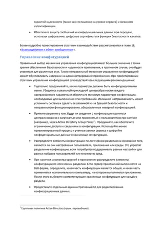 гарантий надежности (такие как соглашения на уровне сервиса) и механизм
              аутентификации.
             Обеспечьте защиту сообщений и конфиденциальных данных при передаче,
              используя шифрование, цифровые сертификаты и функции безопасности каналов.

Более подробно проектирование стратегии взаимодействия рассматривается в главе 18,
«Взаимодействие и обмен сообщениями».

Управление конфигурацией
Правильный выбор механизма управления конфигурацией имеет большое значение с точки
зрения обеспечения безопасности и надежности приложения, в противном случае, оно будет
уязвимым для различных атак. Также неправильный механизм управления конфигурацией
может обусловливать издержки на администрирование приложения. При проектировании
стратегии управления конфигурацией руководствуйтесь следующими рекомендациями:
             Тщательно продумывайте, какие параметры должны быть конфигурируемыми
              извне. Убедитесь в реальной прикладной целесообразности каждого
              настраиваемого параметра и обеспечьте минимум параметров конфигурации,
              необходимый для выполнения этих требований. Излишняя настраиваемость может
              усложнить систему и сделать ее уязвимой из-за брешей безопасности и
              неправильного функционирования, обусловленных неверной конфигурацией.
             Примите решение о том, будут ли сведения о конфигурации храниться
              централизованно и загружаться или применяться к пользователям при запуске
              (например, через Active Directory Group Policy1). Продумайте, как обеспечите
              ограничение доступа к сведениям о конфигурации. Используйте менее
              привилегированный процесс и учетные записи сервиса и шифруйте
              конфиденциальные данные в хранилище конфигурации.
             Распределите элементы конфигурации по логическим разделам на основании того,
              являются ли они настройками пользователя, приложения или среды. Это упростит
              разделение конфигурации, если потребуется поддерживать разные настройки для
              разных наборов пользователей или множества сред.
             При наличии множества уровней в приложении распределите элементы
              конфигурации по логическим разделам. Если сервер приложений выполняется на
              Веб-ферме, определите, какая часть конфигурации является общей, и какая часть
              применяется исключительно к компьютеру, на котором выполняется приложение.
              После этого выберите соответствующее хранилище конфигурации для каждого
              раздела.
             Предоставьте отдельный административный UI для редактирования
              конфигурационных данных.




1
    Групповая политика Active Directory (прим. переводчика).
 