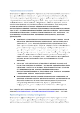 Управление исключениями
Проектирование эффективной стратегии управления исключениями имеет большое значение с
точки зрения обеспечения безопасности и надежности приложения. Неправильный выбор
стратегии очень усложнит диагностирование и решение проблем приложения, сделает его
уязвимым для атак типа отказ в обслуживании (DoS), а также может привести к разглашению
конфиденциальных и важных сведений. Формирование и обработка исключений является
ресурсоемким процессом, поэтому важно, чтобы при проектировании были также учтены
вопросы производительности. Хорошим подходом является проектирование
централизованного механизма управления исключениями для приложения и предоставление
точек доступа к системе управления исключениями (таких как события WMI) для обеспечения
поддержки систем мониторинга уровня предприятия, таких как Microsoft System Center. При
проектировании стратегии управления исключениями руководствуйтесь следующими
рекомендациями:
         Проектируйте соответствующую стратегию распространения исключений, которая
          обеспечивает обертывание или замену исключений или внесение необходимых
          дополнительных данных. Например, позвольте исключениям распространяться
          вверх к граничным слоям, где они могут быть запротоколированы и преобразованы
          должным образом для передачи в следующий слой. Применяйте контекстные
          идентификаторы, это позволит находить взаимосвязанные исключения в разных
          слоях при проведении анализа основных причин ошибок и сбоев. Также убедитесь,
          что в дизайне предусмотрены необрабатываемые исключения. Перехватывайте
          внутренние исключения, только если можете обработать их или должны добавить
          некоторые данные. Не используйте исключения для управления логикой
          приложения.

         Обеспечьте, чтобы приложение не оставалось в нестабильном состоянии после
          сбоя, и чтобы исключения не приводили к разглашению конфиденциальных данных
          или сведений о процессе. Если не можете гарантированно обеспечить корректное
          восстановление после сбоя, позвольте приложению завершиться с
          необработанным исключением; это лучше, чем оно будет продолжать выполнение
          в неизвестном и, возможно, поврежденном состоянии.
         Выработайте соответствующую стратегию протоколирования и уведомления для
          критических ошибок и исключений, обеспечивая сохранение достаточно детальных
          сведений об исключении. Это позволит техническому персоналу восстановить
          сценарий, который привел к исключению. Однако не предоставляйте
          конфиденциальные данные в сообщениях об исключениях и файлах журнала.

Более подробно проектирование стратегии управления исключениями рассматривается в
разделе «Этапы проектирования стратегии управления исключениями» далее в этой главе.

Протоколирование и инструментирование
Проектирование эффективной стратегии протоколирования и инструментирования имеет
большое значение с точки зрения обеспечения безопасности и надежности приложения, в
противном случае, пользователи смогут безнаказанно отказываться от своих действий. Также
 