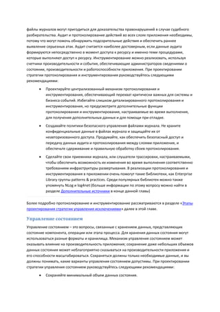 файлы журналов могут пригодиться для доказательства правонарушений в случае судебного
разбирательства. Аудит и протоколирование действий во всех слоях приложения необходимы,
потому что могут помочь обнаружить подозрительные действия и обеспечить раннее
выявление серьезных атак. Аудит считается наиболее достоверным, если данные аудита
формируются непосредственно в момент доступа к ресурсу и именно теми процедурами,
которые выполняют доступ к ресурсу. Инструментирование можно реализовать, используя
счетчики производительности и события, обеспечивающие администраторов сведениями о
состоянии, производительности и работоспособности приложения. При проектировании
стратегии протоколирования и инструментирования руководствуйтесь следующими
рекомендациями:

         Проектируйте централизованный механизм протоколирования и
          инструментирования, обеспечивающий перехват критически важных для системы и
          бизнеса событий. Избегайте слишком детализированного протоколирования и
          инструментирования, но предусмотрите дополнительные функции
          протоколирования и инструментирования, настраиваемые во время выполнения,
          для получения дополнительных данных и для помощи при отладке.
         Создавайте политики безопасного управления файлами журнала. Не храните
          конфиденциальные данные в файлах журнала и защищайте их от
          неавторизованного доступа. Продумайте, как обеспечить безопасный доступ и
          передачу данных аудита и протоколирования между слоями приложения, и
          обеспечьте сдерживание и правильную обработку сбоев протоколирования.
         Сделайте свои приемники журнала, или слушатели трассировки, настраиваемыми,
          чтобы обеспечить возможность их изменения во время выполнения соответственно
          требованиям инфраструктуры развертывания. В реализации протоколирования и
          инструментирования в приложении очень помогут такие библиотеки, как Enterprise
          Library группы patterns & practices. Среди популярных библиотек можно также
          упомянуть NLog и log4net (больше информации по этому вопросу можно найти в
          разделе Дополнительные источники в конце данной главы)

Более подробно протоколирование и инструментирование рассматриваются в разделе «Этапы
проектирования стратегии управления исключениями» далее в этой главе.

Управление состоянием
Управление состоянием – это вопросы, связанные с хранением данных, представляющих
состояние компонента, операции или этапа процесса. Для хранения данных состояния могут
использоваться разные форматы и хранилища. Механизм управления состоянием может
оказывать влияние на производительность приложения; сохранение даже небольших объемов
данных состояния может неблагоприятно сказываться на производительности приложения и
его способности масштабироваться. Сохраняться должны только необходимые данные, и вы
должны понимать, какие варианты управления состоянием допустимы. При проектировании
стратегии управления состоянием руководствуйтесь следующими рекомендациями:
         Сохраняйте минимальный объем данных состояния.
 
