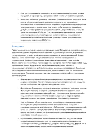    Если для сохранения или совместного использования данные состояния должны
          передаваться через границы процессов и сетей, обеспечьте их сериализуемость.
         Правильно выбирайте хранилище состояния. Хранение состояния в процессе или в
          памяти обеспечит наилучшую производительность, но эта техника может
          использоваться, только если состояние не должно сохраняться между повторными
          запусками процесса или системы. Если хотите, чтобы данные состояния были
          доступны после перезапуска процесса или системы, сохраняйте их на локальном
          диске или локальном SQL Server. Если состояние является критически важным
          аспектом приложения, или если данные состояния должны использоваться
          совместно несколькими компьютерами, храните состояние централизованно,
          например, на выделенном SQL Server.


Валидация
Проектирование эффективного механизма валидации имеет большое значение с точки зрения
обеспечения удобства и простоты использования и надежности приложения, в противном
случае, оно может остаться открытым для несогласованности данных и нарушений бизнес-
правил, а также обеспечивать неудовлетворительный уровень взаимодействия с
пользователем. Кроме того, приложение может оказаться уязвимым к таким угрозам
безопасности, как межсайтовые атаки внедрением сценариев, атаки типа внедрение SQL-кода,
переполнение буфера и другие атаки посредством входных данных. Четкого и
исчерпывающего определения действительного или злонамеренного ввода нет. Возможные
риски, обуславливаемые злонамеренным вводом, зависят также от того, как приложение
использует ввод. При проектировании стратегии валидации руководствуйтесь следующими
рекомендациями:

         По возможности реализуйте позитивную валидацию с использованием списков
          разрешенного ввода. Намного проще расширить список разрешенного ввода, чем
          пытаться определить все варианты некорректного ввода.
         Для проверки безопасности не полагайтесь только на проверку на стороне клиента.
          Используйте проверку на стороне клиента для обеспечения обратной связи
          пользователю и улучшения взаимодействия с пользователем. Всегда проверяйте
          ввод на наличие неверных или злонамеренных данных на стороне сервера,
          поскольку проверка на стороне клиента может быть без труда подделана.
         Если необходимо обеспечить повторное использование подхода к валидации,
          реализуйте его централизованно, вынося функциональность валидации в
          отдельные компоненты, или обратитесь к библиотекам сторонних производителей,
          таким как Enterprise Library Validation Block (Блок валидации Enterprise Library)
          группы patterns & practices. Это позволит создать единый механизм валидации для
          всех слоев и уровней приложения.

         Ограничивайте, отклоняйте и очищайте пользовательский ввод. Иначе говоря,
          исходите из предположения о том, что весь пользовательский ввод является
          злонамеренным. Определите границы доверия и проверяйте длину, формат, тип и
          диапазон всех вводимых данных, пересекающих границы доверия.
 