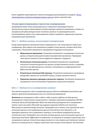 Более подробно проектирование стратегии валидации рассматривается в разделе «Этапы
проектирования стратегии валидации ввода и данных» далее в данной главе.


Этапы проектирования стратегии кэширования
Кэширование может играть решающую роль в повышении производительности.
Исключительно важно спроектировать соответствующую стратегию кэширования, потому что
неправильный выбор методик может негативно сказаться на производительности.
Рассматриваемые далее этапы проектирования помогут выработать правильную стратегию
кэширования для приложения.

Шаг 1 – Выбор данных, подлежащих кэшированию
В ходе проектирования приложения важно определиться с тем, какие данные годятся для
кэширования. Для каждого слоя приложения создайте список данных, которые могут быть
кэшированы. Рассмотрите возможность кэширования следующих типов данных:
         Общие данные приложения. Рассмотрите возможность кэширования статических
          данных, которые используются всеми пользователям приложения. Примерами
          таких данных являются списки продуктов и сведения о продуктах.
         Относительно статические данные. Рассмотрите возможность кэширования
          полностью статических данных или данных, которые меняются нечасто, например,
          константы или фиксированные значения, считываемые из конфигурационного
          файла или базы данных.

         Относительно статические Веб-страницы. Рассмотрите возможность кэширования
          вывода Веб-страниц или частей Веб-страниц, которые меняются нечасто.
         Параметры хранимых процедур и результаты запросов. Рассмотрите возможность
          кэширования часто используемых параметров и результатов запросов.


Шаг 2 – Выбор места кэширования данных
При принятии решения о месте кэширования данных обычно необходимо рассмотреть два
вопроса: физическое размещение кэша и его логическое размещение.
Физически кэш размещается либо в памяти, либо на диске в файлах или базе данных.
Кэширование в памяти может осуществляться с помощью механизма кэширования ASP.NET,
Enterprise Library Caching Application Block или механизма распределенного кэширования в
памяти, такого как проект Microsoft под кодовым названием Velocity или технология
Memcached от компании Danga Interactive. Размещайте кэш в памяти, если приложение часто
использует данные; если кэшированные данные относительно часто меняются, и их
приходится довольно часто запрашивать повторно; и если объем кэшированных данных
относительно мал. Размещайте кэш в системе или базе данных, если использовать данные из
хранилища кэша более эффективно по сравнению с их запросом из исходного хранилища; если
кэшированные данные относительно редко меняются; и если сервисы для повторного запроса
данных не всегда доступны. Подход с хранением кэша на диске также идеален при большом
 