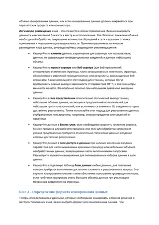 объеме кэшированных данных, или если кэшированные данные должны сохраняться при
перезапусках процесса или компьютера.
Логическое размещение кэша – это его место в логике приложения. Важно кэшировать
данные в максимальной близости к месту их использования. Это обеспечит снижение объема
необходимой обработки, сокращение количества обращений к сети и времени отклика
приложения и повышение производительности. Принимая решение о логическом
размещении кэша данных, руководствуйтесь следующими рекомендациями:

         Кэшируйте на клиенте данные, характерные для страницы или пользователя;
          данные, не содержащие конфиденциальных сведений; и данные небольшого
          объема.

         Кэшируйте на прокси-сервере или Веб-сервере (для Веб-приложений)
          относительно статические страницы, часто запрашиваемые клиентами; страницы,
          обновляемые с известной периодичностью; или результаты, возвращаемые Веб-
          сервисами. Также используйте этот подход для страниц, которые могут
          формировать разный вывод в зависимости от параметров HTTP, и эти параметры
          меняются нечасто. Это особенно полезно при небольшом диапазоне выходных
          данных.
         Кэшируйте в слое представления относительно статический вывод страниц;
          небольшие объемы данных, касающиеся предпочтений пользователей для
          небольших групп пользователей; или если имеются элементы UI, создание которых
          достаточно ресурсоемко. Также используйте этот подход для ресурсоемких данных,
          отображаемых пользователю, например, списков продуктов или сведений о
          продуктах
         Кэшируйте данные в бизнес-слое, если необходимо сохранять состояние сервиса,
          бизнес-процесса или рабочего процесса; или если для обработки запросов от
          уровня представления требуются относительно статические данные, создание
          которых достаточно ресурсоемко.
         Кэшируйте данные в слое доступа к данным при наличии коллекции входных
          параметров для часто вызываемых хранимых процедур или небольших объемов
          необработанных данных, возвращаемых часто выполняемыми запросами.
          Рассмотрите варианты кэширования для типизированных наборов данных в слое
          данных.
         Кэшируйте в отдельную таблицу базы данных любые данные, для получения
          которых требуется выполнение достаточно сложного и ресурсоемкого запроса. Этот
          вариант кэширования поможет также обеспечить повышение производительности,
          если требуется кэшировать очень большие объемы данных при реализации
          механизма разделения на страницы.


Шаг 3 – Определение формата кэширования данных
Теперь, определившись с данными, которые необходимо кэшировать, и приняв решение о
месторасположении кэша, важно выбрать формат для кэшированных данных. При
 