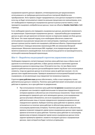 кэшировании храните данные в формате, оптимизированном для предполагаемого
использования и не требующем дополнительной или повторной обработки или
преобразования. Этого правила следует придерживаться, если данные кэшируются в памяти,
если кэш не будет использоваться совместно разными процессами или компьютерами, если
нет необходимости перемещать кэшированные данные в разные участки памяти, и если
приходится кэшировать необработанные данные, такие как объекты DataSet, DataTable и Веб-
страницы.
Если необходимо хранить или передавать кэшированные данные, рассмотрите возможность
их сериализации. Сериализация кэшированных данных – хороший выбор для кэширования
данных на диск или для хранения состояния сеансов на отдельном сервере или базе данных
SQL Server. Это также хороший подход, если необходимо обеспечить совместное
использование кэша разными процессами или компьютерами, перемещать кэшированные
данные в разные участки памяти или кэшировать собственные объекты. Сериализация может
осуществляться с помощью механизма сериализации XML или механизма бинарной
сериализации. Механизм сериализации XML подойдет, если определяющим фактором
является возможность взаимодействия. Если основной упор делается на производительность,
используйте механизм бинарной сериализации.

Шаг 4 – Выработка подходящей стратегии управления кэшем
Необходимо определить соответствующую политику срока действия кэша и сброса кэша. И
удаление по истечении срока действия, и сброс данных являются стратегиями удаления
кэшированных данных из хранилища кэша. Отличаются они тем, что при сбросе могут
удаляться действительные данные для высвобождения памяти под более часто используемые
элементы, тогда как удаление данных по истечении срока их действия означает, что эти
данные стали недействительными. Проверьте возможности используемой базовой системы
кэширования, не все реализации кэша предлагают все возможные варианты.
Стратегия срока действия кэша должна обеспечивать, чтобы в кэше находились только
действительные данные и элементы. Политика срока действия может использовать как срок
действия по времени, так и срок действия по уведомлению:

         При использовании политики срока действия по времени кэшированные данные
          устаревают или становятся недействительными по прошествии определенного
          интервала времени в абсолютных или относительных показателях. Такую политику
          рекомендуется применять для часто меняющихся данных, если кэшированные
          данные регулярно обновляются, или если кэшированные данные остаются
          действительными лишь в течение определенного промежутка времени или до
          определенного времени. Выбирая политику срока действия по времени, можно
          остановиться на политике срока действия по абсолютному времени или по
          скользящему временному интервалу. Политика срока действия по абсолютному
          времени позволяет определять время жизни кэшированных данных через задание
          времени истечения их срока действия. Политика срока действия по скользящему
          временному интервалу определяет время жизни кэшированных данных путем
          задания промежутка времени с момента последнего доступа к кэшированным
          данным, через который они будут считаться устаревшими.
 