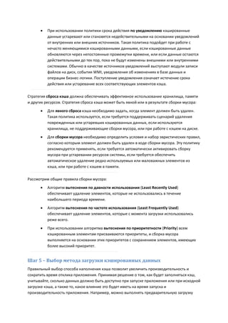    При использовании политики срока действия по уведомлению кэшированные
          данные устаревают или становятся недействительными на основании уведомлений
          от внутренних или внешних источников. Такая политика подойдет при работе с
          нечасто меняющимися кэшированными данными, если кэшированные данные
          обновляются через непостоянные промежутки времени, или если данные остаются
          действительными до тех пор, пока не будут изменены внешними или внутренними
          системами. Обычно в качестве источников уведомлений выступают модули записи
          файлов на диск, события WMI, уведомления об изменениях в базе данных и
          операции бизнес-логики. Поступление уведомления означает истечение срока
          действия или устаревание всех соответствующих элементов кэша.

Стратегия сброса кэша должна обеспечивать эффективное использование хранилища, памяти
и других ресурсов. Стратегия сброса кэша может быть явной или в результате сборки мусора:

         Для явного сброса кэша необходимо задать, когда элемент должен быть удален.
          Такая политика используется, если требуется поддерживать сценарий удаления
          поврежденных или устаревших кэшированных данных, если используются
          хранилища, не поддерживающие сборки мусора, или при работе с кэшем на диске.
         Для сборки мусора необходимо определить условия и набор эвристических правил,
          согласно которым элемент должен быть удален в ходе сборки мусора. Эту политику
          рекомендуется применять, если требуется автоматически активировать сборку
          мусора при устаревании ресурсов системы, если требуется обеспечить
          автоматическое удаление редко используемых или маловажных элементов из
          кэша, или при работе с кэшем в памяти.

Рассмотрим общие правила сборки мусора:

         Алгоритм вытеснения по давности использования (Least Recently Used)
          обеспечивает удаление элементов, которые не использовались в течение
          наибольшего периода времени.
         Алгоритм вытеснения по частоте использования (Least Frequently Used)
          обеспечивает удаление элементов, которые с момента загрузки использовались
          реже всего.
         При использовании алгоритма вытеснения по приоритетности (Priority) всем
          кэшированным элементам присваиваются приоритеты, и сборка мусора
          выполняется на основании этих приоритетов с сохранением элементов, имеющих
          более высокий приоритет.


Шаг 5 – Выбор метода загрузки кэшированных данных
Правильный выбор способа наполнения кэша позволит увеличить производительность и
сократить время отклика приложения. Принимая решение о том, как будет заполняться кэш,
учитывайте, сколько данных должно быть доступно при запуске приложения или при исходной
загрузке кэша, а также то, какое влияние это будет иметь на время запуска и
производительность приложения. Например, можно выполнять предварительную загрузку
 