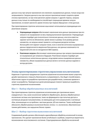 данных в кэш при запуске приложения или извлекать кэшированные данные, только когда они
запрашиваются. Загрузка данных в кэш при запуске приложения может сократить время
отклика приложения, но при этом увеличить время загрузки. С другой стороны, загрузка
данных в кэш только по необходимости способствует сокращению времени запуска
приложения, но может увеличить время отклика при первом обращении к этим данным.
При проектировании стратегии заполнения кэша может использоваться упреждающая или
реактивная загрузка:

         Упреждающая загрузка обеспечивает извлечение всех данных приложения при его
          запуске и их кэширование на весь период выполнения приложения. Упреждающая
          загрузка подойдет для относительно статических данных, или если известны
          заранее частота их обновления, время жизни и размер. Если размер данных
          неизвестен, их загрузка может привести к истощению ресурсов системы.
          Используйте этот вариант загрузки также, если в качестве источника кэшированных
          данных предполагается медленная база данных, или данные извлекаются по
          медленной сети или из ненадежного Веб-сервиса.
         Реактивная загрузка обеспечивает извлечение данных при запросе приложением и
          их кэширование для запросов в будущем. Реактивная загрузка подойдет для
          относительно непостоянных данных, когда время жизни кэшированных данных
          неизвестно, объем кэшированных данных велик и источник данных надежен и
          всегда доступен.



Этапы проектирования стратегии управления исключениями
Надежная и тщательно продуманная стратегия управления исключениями может упростить
дизайн приложения и повысить безопасность и управляемость. Она будет способствовать
облегчению задачи по разработке приложения для разработчиков, снижению времени и
затрат на разработку. Приведенные далее рекомендации помогут правильно выработать
стратегию управления исключениями.

Шаг 1 – Выбор обрабатываемых исключений
При проектировании стратегии управления исключениями для приложения важно
определиться с тем, какие исключения требуется обрабатывать. Должны обрабатываться
исключения системы или приложения, такие как формируются при попытках доступа к
системным ресурсам пользователями, не имеющими для этого разрешений; и системные
сбои, возникающие из-за проблем с жестким диском, ЦП или памятью. Также необходимо
обозначить обрабатываемые исключения бизнес-логики, т.е. исключения, обусловленные
такими действиями, как нарушение бизнес-правил.

Шаг 2 – Выбор стратегии выявления исключений
Создаваемый дизайн должен обеспечивать единообразную обработку исключений по всему
приложению. Это сделает приложение более устойчивым к ошибкам, сократиться вероятность
возникновения несогласованного состояния. Структурированная обработка исключений
 