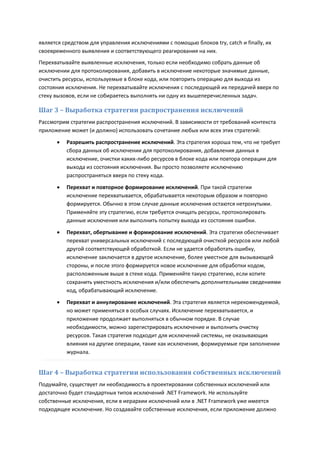 является средством для управления исключениями с помощью блоков try, catch и finally, их
своевременного выявления и соответствующего реагирования на них.
Перехватывайте выявленные исключения, только если необходимо собрать данные об
исключении для протоколирования, добавить в исключение некоторые значимые данные,
очистить ресурсы, используемые в блоке кода, или повторить операцию для выхода из
состояния исключения. Не перехватывайте исключения с последующей их передачей вверх по
стеку вызовов, если не собираетесь выполнять ни одну из вышеперечисленных задач.

Шаг 3 – Выработка стратегии распространения исключений
Рассмотрим стратегии распространения исключений. В зависимости от требований контекста
приложение может (и должно) использовать сочетание любых или всех этих стратегий:

         Разрешить распространение исключений. Эта стратегия хороша тем, что не требует
          сбора данных об исключении для протоколирования, добавления данных в
          исключение, очистки каких-либо ресурсов в блоке кода или повтора операции для
          выхода из состояния исключения. Вы просто позволяете исключению
          распространяться вверх по стеку кода.

         Перехват и повторное формирование исключений. При такой стратегии
          исключение перехватывается, обрабатывается некоторым образом и повторно
          формируется. Обычно в этом случае данные исключения остаются нетронутыми.
          Применяйте эту стратегию, если требуется очищать ресурсы, протоколировать
          данные исключения или выполнить попытку выхода из состояния ошибки.
         Перехват, обертывание и формирование исключений. Эта стратегия обеспечивает
          перехват универсальных исключений с последующей очисткой ресурсов или любой
          другой соответствующей обработкой. Если не удается обработать ошибку,
          исключение заключается в другое исключение, более уместное для вызывающей
          стороны, и после этого формируется новое исключение для обработки кодом,
          расположенным выше в стеке кода. Применяйте такую стратегию, если хотите
          сохранить уместность исключения и/или обеспечить дополнительными сведениями
          код, обрабатывающий исключение.
         Перехват и аннулирование исключений. Эта стратегия является нерекомендуемой,
          но может применяться в особых случаях. Исключение перехватывается, и
          приложение продолжает выполняться в обычном порядке. В случае
          необходимости, можно зарегистрировать исключение и выполнить очистку
          ресурсов. Такая стратегия подходит для исключений системы, не оказывающих
          влияния на другие операции, такие как исключения, формируемые при заполнении
          журнала.


Шаг 4 – Выработка стратегии использования собственных исключений
Подумайте, существует ли необходимость в проектировании собственных исключений или
достаточно будет стандартных типов исключений .NET Framework. Не используйте
собственные исключения, если в иерархии исключений или в .NET Framework уже имеется
подходящее исключение. Но создавайте собственные исключения, если приложение должно
 