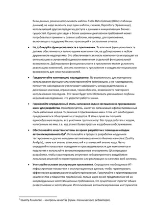базы данных, решено использовать шаблон Table Data Gateway (Шлюз таблицы
             данных), не надо включать еще один шаблон, скажем, Repository (Хранилище),
             использующий другую парадигму доступа к данным и инициализации бизнес-
             сущностей. Однако для задач с более широким диапазоном требований может
             потребоваться применить разные шаблоны, например, для приложения,
             включающего поддержку бизнес-транзакций и составления отчетов.

            Не дублируйте функциональность в приложении. Та или иная функциональность
             должна обеспечиваться только одним компонентом, ее дублирование в любом
             другом месте недопустимо. Это обеспечивает связность компонентов и упрощает их
             оптимизацию в случае необходимости изменения отдельной функциональной
             возможности. Дублирование функциональности в приложении может усложнить
             реализацию изменений, снизить понятность приложения и создать потенциальную
             возможность для несогласованностей.

            Предпочитайте композицию наследованию. По возможности, для повторного
             использования функциональности применяйте композицию, а не наследование,
             потому что наследование увеличивает зависимость между родительским и
             дочерними классами, ограничивая, таким образом, возможности повторного
             использования последних. Это также будет способствовать уменьшению глубины
             иерархий наследования, что упростит работу с ними.
            Применяйте определенный стиль написания кода и соглашение о присваивании
             имен для разработки. Поинтересуйтесь, имеет ли организация сформулированный
             стиль написания кода и соглашения о присваивании имен. Если нет, необходимо
             придерживаться общепринятых стандартов. В этом случае вы получите
             единообразную модель, все участники группы смогут без труда работать с кодом,
             написанным не ими, т.е. код станет более простым и удобным в обслуживании.

            Обеспечивайте качество системы во время разработки с помощью методик
             автоматизированного QA1. Используйте в процессе разработки модульное
             тестирование и другие методики автоматизированного Анализа качества (Quality
             Analysis), такие как анализ зависимостей и статический анализ кода. Четко
             определяйте показатели поведения и производительности для компонентов и
             подсистем и используйте автоматизированные инструменты QA в процессе
             разработки, чтобы гарантировать отсутствие неблагоприятного воздействия
             локальных решений по проектированию или реализации на качество всей системы.

            Учитывайте условия эксплуатации приложения. Определите необходимые ИТ-
             инфраструктуре показатели и эксплуатационные данные, чтобы гарантировать
             эффективное развертывание и работу приложения. Приступайте к проектированию
             компонентов и подсистем приложений, только имея ясное представление об их
             индивидуальных эксплуатационных требованиях, что существенно упростит общее
             развертывание и эксплуатацию. Использование автоматизированных инструментов



1
    Quality Assurance – контроль качества (прим. технического редактора).
 