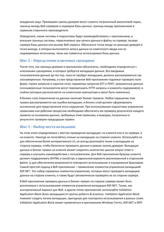 внедрение кода. Примерами границ доверия могут служить пограничный межсетевой экран,
граница между Веб-сервером и сервером базы данных, граница между приложением и
сервисом стороннего производителя.
Определите, какие системы и подсистемы будут взаимодействовать с приложением, и
внешние границы системы, пересекаемые при записи данных в файлы на сервере, вызове
сервера базы данных или вызове Веб-сервиса. Обозначьте точки входа на границах доверия и
точки выхода, в которых выполняется запись данных из клиентского ввода или из
недоверяемых источников, таких как совместно используемые базы данных.

Шаг 2 – Определение ключевых сценариев
После того, как границы доверия в приложении обозначены, необходимо определиться с
ключевыми сценариями, в которых требуется валидация данных. Все вводимые
пользователем данные до тех пор, пока не пройдут валидацию, должны рассматриваться как
злонамеренные. Например, в слое представления Веб-приложения подлежат проверке поля
форм, строки запросов и скрытые поля; параметры запросов GET и POST; загруженные данные
(злонамеренные пользователи могут перехватывать HTTP-запросы и изменять содержимое); и
cookies (которые располагаются на клиентском компьютере и могут быть изменены).
В бизнес-слое ограничения на данные налагают бизнес-правила. Любое нарушение этих
правил рассматривается как ошибка валидации, и бизнес-слой должен сформировать
исключение для представления этого нарушения. При использовании подсистемы управления
правилами или рабочим процессом необходимо обеспечить им проверку результатов каждого
правила на основании данных, требуемых этим правилом, и выводов, полученных в
результате проверки предыдущих правил.

Шаг 3 – Выбор места валидации
На этом этапе определяемся с местом проведения валидации: на клиенте или и на сервере, и
на клиенте. Никогда не полагайтесь только на валидацию на стороне клиента. Используйте ее
для обеспечения более интерактивного UI, но всегда реализуйте также и валидацию на
стороне сервера, чтобы безопасно проверить данные в рамках границ доверия. Валидация
данных и бизнес правил на клиенте может сократить количество циклов запрос-ответ к
серверу и улучшить взаимодействие с пользователем. Для Веб-приложения браузер клиента
должен поддерживать DHTML и JavaScript, в идеальном варианте реализованный в отдельном
файле .js для обеспечения возможности повторного использования и кэширования браузером.
Самый простой подход в Веб-приложении – применение элементов управления валидацией
ASP.NET. Это набор серверных элементов управления, которые могут проводить валидацию
данных на стороне клиента, и также будут автоматически проверять их на стороне сервера.
В Веб-приложении проверка данных и бизнес-правил на стороне сервера может быть
реализована с использованием элементов управления валидации ASP.NET. Также, как
альтернативный вариант для Веб- и других типов приложений, используйте Validation
Application Block (Блок валидации) от группы patterns & practices. Validation Application Block
поможет создать логику валидации, пригодную для повторного использования в разных слоях.
Validation Application Block может применяться в приложениях Windows Forms, ASP.NET и WPF.
 