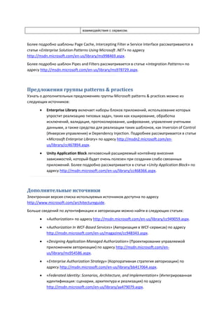взаимодействия с сервисом.



Более подробно шаблоны Page Cache, Intercepting Filter и Service Interface рассматриваются в
статье «Enterprise Solution Patterns Using Microsoft .NET» по адресу
http://msdn.microsoft.com/en-us/library/ms998469.aspx.
Более подробно шаблон Pipes and Filters рассматривается в статье «Integration Patterns» по
адресу http://msdn.microsoft.com/en-us/library/ms978729.aspx.



Предложения группы patterns & practices
Узнать о дополнительных предложениях группы Microsoft patterns & practices можно из
следующих источников:

          Enterprise Library включает наборы блоков приложений, использование которых
           упростит реализацию типовых задач, таких как кэширование, обработка
           исключений, валидация, протоколирование, шифрование, управление учетными
           данными, а также средства для реализации таких шаблонов, как Inversion of Control
           (Инверсия управления) и Dependency Injection. Подробнее рассматривается в статье
           «Microsoft Enterprise Library» по адресу http://msdn2.microsoft.com/en-
           us/library/cc467894.aspx.

          Unity Application Block легковесный расширяемый контейнер внесения
           зависимостей, который будет очень полезен при создании слабо связанных
           приложений. Более подробно рассматривается в статье «Unity Application Block» по
           адресу http://msdn.microsoft.com/en-us/library/cc468366.aspx.



Дополнительные источники
Электронная версия списка используемых источников доступна по адресу
http://www.microsoft.com/architectureguide.
Больше сведений по аутентификации и авторизации можно найти в следующих статьях:

          «Authorization» по адресу http://msdn.microsoft.com/en-us/library/cc949059.aspx.
          «Authorization In WCF-Based Services» (Авторизация в WCF-сервисах) по адресу
           http://msdn.microsoft.com/en-us/magazine/cc948343.aspx.
          «Designing Application-Managed Authorization» (Проектирование управляемой
           приложением авторизации) по адресу http://msdn.microsoft.com/en-
           us/library/ms954586.aspx.
          «Enterprise Authorization Strategy» (Корпоративная стратегия авторизации) по
           адресу http://msdn.microsoft.com/en-us/library/bb417064.aspx.
          «Federated Identity: Scenarios, Architecture, and Implementation» (Интегрированная
           идентификация: сценарии, архитектура и реализация) по адресу
           http://msdn.microsoft.com/en-us/library/aa479079.aspx.
 