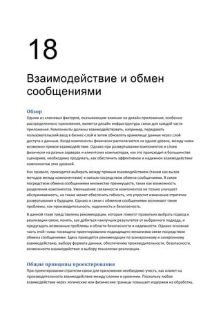 18
Взаимодействие и обмен
сообщениями
Обзор
Одним из ключевых факторов, оказывающим влияние на дизайн приложения, особенно
распределенного приложения, является дизайн инфраструктуры связи для каждой части
приложения. Компоненты должны взаимодействовать, например, передавать
пользовательский ввод в бизнес-слой и затем обновлять хранилище данных через слой
доступа к данным. Когда компоненты физически располагаются на одном уровне, между ними
возможно прямое взаимодействие. Однако при развертывании компонентов и слоев
физически на разных серверах и клиентских компьютерах, как это происходит в большинстве
сценариев, необходимо продумать, как обеспечить эффективное и надежное взаимодействие
компонентов этих уровней.
Как правило, приходится выбирать между прямым взаимодействием (таким как вызов
методов между компонентами) и связью посредством обмена сообщениями. В связи
посредством обмена сообщениями множество преимуществ, таких как возможность
разделения компонентов. Уменьшение связанности компонентов не только улучшает
обслуживаемость, но также может обеспечить гибкость, что упростит изменение стратегии
развертывания в будущем. Однако в связи с обменом сообщениями возникают такие
проблемы, как производительность, надежность и безопасность.
В данной главе представлены рекомендации, которые помогут правильно выбрать подход к
реализации связи; понять, как добиться наилучших результатов от выбранного подхода, и
предугадать возможные проблемы в области безопасности и надежности. Однако основная
часть этой главы посвящена проектированию подходящего механизма связи посредством
обмена сообщениями. Здесь приводятся рекомендации по асинхронному и синхронному
взаимодействию, выбору формата данных, обеспечению производительности, безопасности,
возможности взаимодействия и выбору технологии реализации.


Общие принципы проектирования
При проектировании стратегии связи для приложения необходимо учесть, как влияет на
производительность взаимодействие между слоями и уровнями. Поскольку любое
взаимодействие через логические или физические границы повышает издержки на обработку,
 