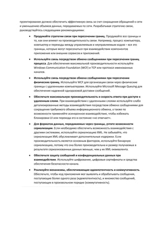 проектирование должно обеспечить эффективную связь за счет сокращения обращений к сети
и уменьшению объемов данных, передаваемых по сети. Разрабатывая стратегию связи,
руководствуйтесь следующими рекомендациями:

         Продумайте стратегии связи при пересечении границ. Продумайте все границы и
          то, как они влияют на производительность связи. Например, процесс компьютера,
          компьютер и переходы между управляемым и неуправляемым кодом – все это
          границы, которые могут пересекаться при взаимодействии компонентов
          приложения или внешних сервисов и приложений.
         Используйте связь посредством обмена сообщениями при пересечении границ
          процесса. Для обеспечения максимальной производительности используйте
          Windows Communication Foundation (WCF) и TCP или протокол именованных
          каналов.

         Используйте связь посредством обмена сообщениями при пересечении
          физических границ. Используйте WCF для организации связи через физические
          границы с удаленными компьютерами. Используйте Microsoft Message Queuing для
          обеспечения надежной одноразовой доставки сообщений.

         Обеспечьте максимальную производительность и скорость ответа при доступе к
          удаленным слоям. При взаимодействии с удаленными слоями используйте слабо
          детализированные методы взаимодействия посредством обмена сообщениями для
          сокращения требуемого объема информационного обмена, а также по
          возможности применяйте асинхронное взаимодействие, чтобы избежать
          блокировки UI или перехода его в состояние «не отвечает».
         Для форматов данных, передаваемых через границы, учтите возможности
          сериализации. Если необходимо обеспечить возможность взаимодействия с
          другими системами, используйте сериализацию XML. Не забывайте, что
          сериализация XML обусловливает дополнительные издержки. Если
          производительность является основным фактором, используйте бинарную
          сериализацию, потому что она более производительна и размер получаемых в
          результате сериализованных данных меньше, чем у их XML-эквивалента.
         Обеспечьте защиту сообщений и конфиденциальных данных при
          взаимодействии. Используйте шифрование, цифровые сертификаты и средства
          обеспечения безопасности канала.

         Реализуйте механизмы, обеспечивающие идемпотентность и коммутативность.
          Обеспечьте, чтобы код приложения мог выявлять и обрабатывать сообщения,
          поступающие более одного раза (идемпотентность), и множество сообщений,
          поступающих в произвольном порядке (коммутативность).
 
