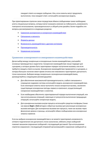 ожидают ответа на каждое сообщение. Или, если клиенты могут продолжать
          выполнение, пока ожидают ответ, используйте асинхронную модель.

При проектировании стратегии связи посредством обмена сообщениями также необходимо
учесть специальные вопросы, которые могут оказывать влияние на стабильность, возможность
повторного использования, производительность и общий успех дизайна. Более подробно эти
вопросы рассматриваются в следующих разделах:

         Сравнение асинхронного и синхронного взаимодействия
         Связывание и связность

         Форматы данных

         Возможность взаимодействия с другими системами
         Производительность
         Управление состоянием


Сравнение асинхронного и синхронного взаимодействия
Делая выбор между синхронным и асинхронным стилем взаимодействия, учитывайте
основные преимущества и недостатки. Синхронное взаимодействие лучше подходит для
сценариев, в которых должен быть гарантирован порядок поступления вызовов, или если
требуется ожидать ответа на вызов. Асинхронное взаимодействие применяется в сценариях, в
которых большое значение имеет время отклика или невозможно гарантировать доступность
точки назначения. Выбирая между синхронным и асинхронным взаимодействием,
руководствуйтесь следующими рекомендациями:

         Для обеспечения максимальной производительности, слабого связывания и
          сокращения издержек системы используйте модель асинхронного взаимодействия.
          Если некоторые клиенты могут выполнять только синхронные вызовы, заключите
          существующие асинхронные методы сервиса в компонент, осуществляющий
          синхронное взаимодействие с клиентом.
         Если необходимо обеспечить гарантированный порядок выполнения операций, или
          при использовании операций, зависящих от результатов выполнения предыдущих
          операций, используйте синхронную модель.
         Для асинхронных вызовов внутри процесса используйте средства платформы (такие
          как версии Begin и End методов и обратные вызовы) для реализации асинхронных
          вызовов методов. Для асинхронных вызовов вне процесса, таких как вызовы через
          физические уровни и границы, используйте обмен сообщениями или асинхронные
          запросы сервисов.

Если вы выбрали асинхронное взаимодействие и не можете гарантировать возможность
сетевого подключения или доступность точки назначения, избежать утери сообщений
поможет механизм сохранения сообщений с последующей доставкой. При использовании
стратегии сохранения с последующей отправкой организовывайте сохранение сообщений на
 
