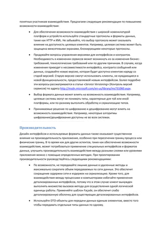 понятных участникам взаимодействия. Предлагаем следующие рекомендации по повышению
возможности взаимодействия:
         Для обеспечения возможности взаимодействия с широкой номенклатурой
          платформ и устройств используйте стандартные протоколы и форматы данных,
          такие как HTTP и XML. Не забывайте, что выбор протокола может оказывать
          влияние на доступность целевых клиентов. Например, целевая система может быть
          защищена межсетевыми экранами, блокирующими некоторые протоколы.
         Продумайте вопросы управления версиями для интерфейсов и контрактов.
          Необходимость в изменении сервисов может возникнуть из-за изменения бизнес-
          требований, технологических требований или по другим причинам. В случаях, когда
          изменения приводят к несовместимости интерфейса, контракта сообщений или
          данных, создавайте новую версию, которая будет доступна клиентам наряду со
          старой версией. Старую версию смогут использовать клиенты, не нуждающиеся в
          новой функциональности, предоставляемой новым интерфейсом. Более подробно
          эти вопросы рассматриваются в статье «Service Versioning» (Контроль версий
          сервисов) по адресу http://msdn.microsoft.com/en-us/library/ms731060.aspx.
         Выбор формата данных может влиять на возможность взаимодействия. Например,
          целевые системы могут не понимать типы, характерные для той или иной
          платформы, или по-разному выполнять обработку и сериализацию типов.
         Принимаемые решения по шифрованию и дешифрованию могут влиять на
          возможность взаимодействия. Например, некоторые алгоритмы
          шифрования/дешифрования доступны не во всех системах.


Производительность
Дизайн интерфейсов и используемые форматы данных также оказывают существенное
влияние на производительность приложения, особенно при пересечении границ процесса или
физических границ. В то время как для других аспектов, таких как обеспечение возможности
взаимодействия, может потребоваться применение специальных интерфейсов и форматов
данных, улучшить производительность взаимодействия между разными слоями или уровнями
приложения можно с помощью определенных методик. При проектировании
производительности руководствуйтесь следующими рекомендациями:
         По возможности, не передавайте лишние данные в удаленные методы и
          максимально сократите объем передаваемых по сети данных. Это обеспечит
          сокращение задержки сети и издержек на сериализацию. Кроме того, для
          взаимодействия между процессами и компьютерами избегайте применения
          детализированных интерфейсов, потому что в этом случае клиент вынужден
          выполнять множество вызовов метода для осуществления одной логической
          единицы работы. Применяйте шаблон Façade, он обеспечит слабо
          детализированную оболочку для существующих детализированных интерфейсов.
         Используйте DTO-объекты для передачи данных единым элементом, вместо того
          чтобы передавать отдельные типы данных по одному.
 