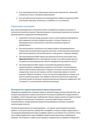    Если производительность сериализации критична для приложения, применяйте
          специальные классы с бинарной сериализацией.
         Если для обеспечения возможности взаимодействия требуется применение XML,
          используйте структуры, основанные на атрибутах, а не на элементах.


Управление состоянием
Для сторон взаимодействия в приложении может понадобиться сохранять состояние на
протяжении множества запросов. Принимая решение о реализации управления состоянием,
руководствуйтесь следующими рекомендациями:

         Сохраняйте состояние между вызовами только в случае крайней необходимости.
          Для сохранения состояния требуются ресурсы, что может повлиять на
          производительность приложения и ограничить возможные варианты
          развертывания.
         При использовании в компоненте или сервисе модели программирования с
          сохранением состояния храните данные состояния с использованием механизмов
          длительного хранения и выполняйте доступ к этим данным с помощью маркера.
         При проектировании ASMX-сервиса для хранения состояния используйте класс
          ApplicationContext (Контекст приложения), потому что он обеспечивает доступ к
          стандартным хранилищам данных области определения приложения и сеанса.
         При проектировании WCF-сервиса используйте расширяемые объекты,
          предоставляемые платформой для управления состоянием. Эти расширяемые
          объекты обеспечивают возможность сохранять состояние в различных областях
          определения, таких как хост сервиса, контекст экземпляра сервиса и контекст
          операции. Обратите внимание, что все эти состояния удерживаются в памяти и не
          хранятся длительное время. Если требуется обеспечить длительное сохранение
          состояния, можно использовать механизм длительного хранения, введенный в .NET
          Framework 3.5, или реализовать собственное решение.



Контрактно-ориентированное проектирование
Традиционно разработчики создавали сервисы, применяя подход сначала код (code first), при
котором проектирование сервиса выполняется на основании требований и предоставляется
интерфейс, соответствующий коду и требованиям. Однако подход сначала контракт (contract
first) приобретает всю большую популярность, поскольку обеспечивает снижение
несовместимости, которая возможна между несопоставимыми системами и широкой
номенклатурой клиентов.

Контрактно-ориентированное проектирование – это процесс проектирования контракта
сервиса с точки зрения данных, сообщений и интерфейса, которые он будет предоставлять, с
последующим формированием кода интерфейса сервиса на основании этого контракта. После
этого в файле выделенного кода интерфейса сервиса можно реализовать необходимые
операции. Это позволяет в самом начале процесса сосредоточиться на формате сообщений и
 