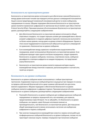Безопасность на транспортном уровне
Безопасность на транспортном уровне используется для обеспечения сквозной безопасности
между двумя конечными точками при передаче учетных данных и утверждений пользователя.
Защита канала предотвращает возможный злонамеренный доступ ко всем сообщениям,
передаваемым по каналу. Общими подходами обеспечения безопасности на транспортном
уровне являются применение шифрования по протоколам Secure Sockets Layer (SSL) и Internet
Protocol Security (IPSec). Принимая решение об использовании безопасности на транспортном
уровне, руководствуйтесь следующими соображениями:

         Для обеспечения безопасности на транспортном уровне используются общие
          отраслевые стандарты, что создает хорошие условия для взаимодействия и обычно
          ускоряет шифрование и создание цифровых подписей, поскольку все выполняется
          на более низких уровнях, иногда даже на уровне сетевого оборудования. Однако в
          этом случае поддерживается ограниченный набор учетных данных и утверждений
          по сравнению с безопасностью на уровне сообщения.
         Если взаимодействия между сервисом и потребителем осуществляется без
          посредников, может использоваться безопасность на транспортном уровне. Если
          сообщения проходят через одного или более посредников, следует применять
          безопасность на уровне сообщения, поскольку, в противном случае, сообщение
          дешифруется и повторно шифруется на каждом посреднике, что представляет
          угрозу безопасности.
         Безопасность на транспортном уровне является хорошим методом защиты
          взаимодействия между клиентом и сервисом, располагающимися в частной сети,
          такой как интранет.


Безопасность на уровне сообщения
Безопасность на уровне сообщения может использоваться с любым транспортным
протоколом. Содержимое отдельных сообщений должно защищаться при передаче по каналу
за пределы собственной безопасной сети и даже в рамках собственной сети для очень
важного содержимого. Общими подходами к обеспечению безопасности на уровне
сообщения являются шифрование и цифровые подписи. Принимая решение об использовании
безопасности на уровне сообщения, руководствуйтесь следующими соображениями

         Реализуйте безопасность на уровне сообщения для конфиденциальных сообщений,
          передаваемых за пределы защищенной сети, как например, для сервисов,
          предоставляемых через Интернет. Но не забывайте, что безопасность на уровне
          сообщения, как правило, имеет большее негативное влияние на
          производительность, чем безопасность на транспортном уровне. Для повышения
          общей производительности можно использовать частичное или выборочное
          шифрование и подпись сообщений.

         При наличии посредников во взаимодействии клиента и сервиса используйте для
          конфиденциальных сообщений безопасность на уровне сообщения, потому что это
          гарантирует сквозную защиту. Серверы-посредники при получении сообщения
 