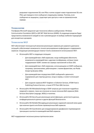 разрывают подключение SSL или IPSec и затем создают новое подключение SSL или
          IPSec для передачи этого сообщения следующему серверу. Поэтому, если
          сообщения не защищены, существует риск доступа к ним на промежуточном
          сервере.



Технологии
Платформа Microsoft предлагает две технологии обмена сообщениями: Windows
Communication Foundation (WCF) и ASP.NET Web Services (ASMX). В следующих разделах будут
представлены возможности каждой из них и рекомендации по выбору наиболее подходящей
для конкретных сценариев.

Технология WCF
WCF обеспечивает полноценный механизм реализации сервисов для широкого диапазона
ситуаций и обеспечивает возможность точного регулирования конфигурации и содержимого
сервисов. Следующие рекомендации помогут понять возможности использования WCF:

         Используйте WCF в следующих ситуациях:
             ◦   Для взаимодействия с Веб-сервисами, когда необходимо обеспечить
                 возможность взаимодействия с другими платформами, которые также
                 поддерживают SOAP, такими как серверы приложений на базе J2EE.
             ◦   Для взаимодействия с Веб-сервисами, использующими не SOAP-сообщения,
                 например, приложениями, работающими с такими форматами, как Really
                 Simple Syndication (RSS).
             ◦   Для взаимодействия посредством SOAP-сообщений и двоичного
                 кодирования для структур данных, когда и сервер, и клиент используют
                 WCF.
             ◦   Для создания сервисов REST Singleton и Collection Services, ATOM Feed и
                 Publishing Protocol Services, а также HTTP Plain XML Services.
         Используйте WS-MetadataExchange в SOAP-запросах для получения подробных
          сведений о сервисе, таких как описание на языке описания Веб-сервисов (Web
          Services Description Language, WSDL) и политики.
         Используйте WS-Security для реализации аутентификации, целостности данных,
          конфиденциальности данных и других функций безопасности.

         Используйте WS-Reliable Messaging для реализации надежной сквозной связи даже
          при наличии одного или более промежуточных Веб-сервисов.
         Используйте WS-Coordination для координирования двухфазного подтверждения
          транзакции в контексте взаимодействий Веб-сервисов.

WCF поддерживает несколько разных протоколов связи:
 