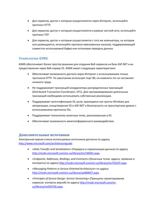    Для сервисов, доступ к которым осуществляется через Интернет, используйте
          протокол HTTP.
         Для сервисов, доступ к которым осуществляется в рамках частной сети, используйте
          протокол TCP.
         Для сервисов, доступ к которым осуществляется с того же компьютера, на котором
          они размещаются, используйте протокол именованных каналов, поддерживающий
          совместно используемый буфер или потоковую передачу данных.


Технология ASMX
ASMX обеспечивает более простое решение для создания Веб-сервисов на базе ASP.NET и их
предоставления через Веб-сервер IIS. ASMX имеет следующие характеристики:

         Обеспечивает возможность доступа через Интернет с использованием только
          протокола HTTP. По умолчанию использует порт 80, но изменить это не составляет
          никакого труда.

         Не поддерживает транзакций координатора распределенных транзакций
          (Distributed Transaction Coordinator, DTC). Для программирования длительных
          транзакций необходимо использовать собственные реализации.

         Поддерживает аутентификацию IIS, роли, хранящиеся как группы Windows для
          авторизации, олицетворение IIS и ASP.NET и безопасность на транспортном уровне с
          использованием протокола SSL.
         Поддерживает технологию конечных точек, реализованную в IIS.
         Обеспечивает возможность межплатформенного взаимодействия.



Дополнительные источники
Электронная версия списка используемых источников доступна по адресу
http://www.microsoft.com/architectureguide.
         «Data Transfer and Serialization» (Передача и сериализация данных) по адресу
          http://msdn.microsoft.com/en-us/library/ms730035.aspx.
         «Endpoints: Addresses, Bindings, and Contracts» (Конечные точки: адреса, привязки и
          контракты) по адресу http://msdn.microsoft.com/en-us/library/ms733107.aspx.

         «Messaging Patterns in Service-Oriented Architecture» по адресу
          http://msdn.microsoft.com/en-us/library/aa480027.aspx.

         «Principles of Service Design: Service Versioning» (Принципы проектирования
          сервисов: контроль версий) по адресу http://msdn.microsoft.com/en-
          us/library/ms954726.aspx.
 